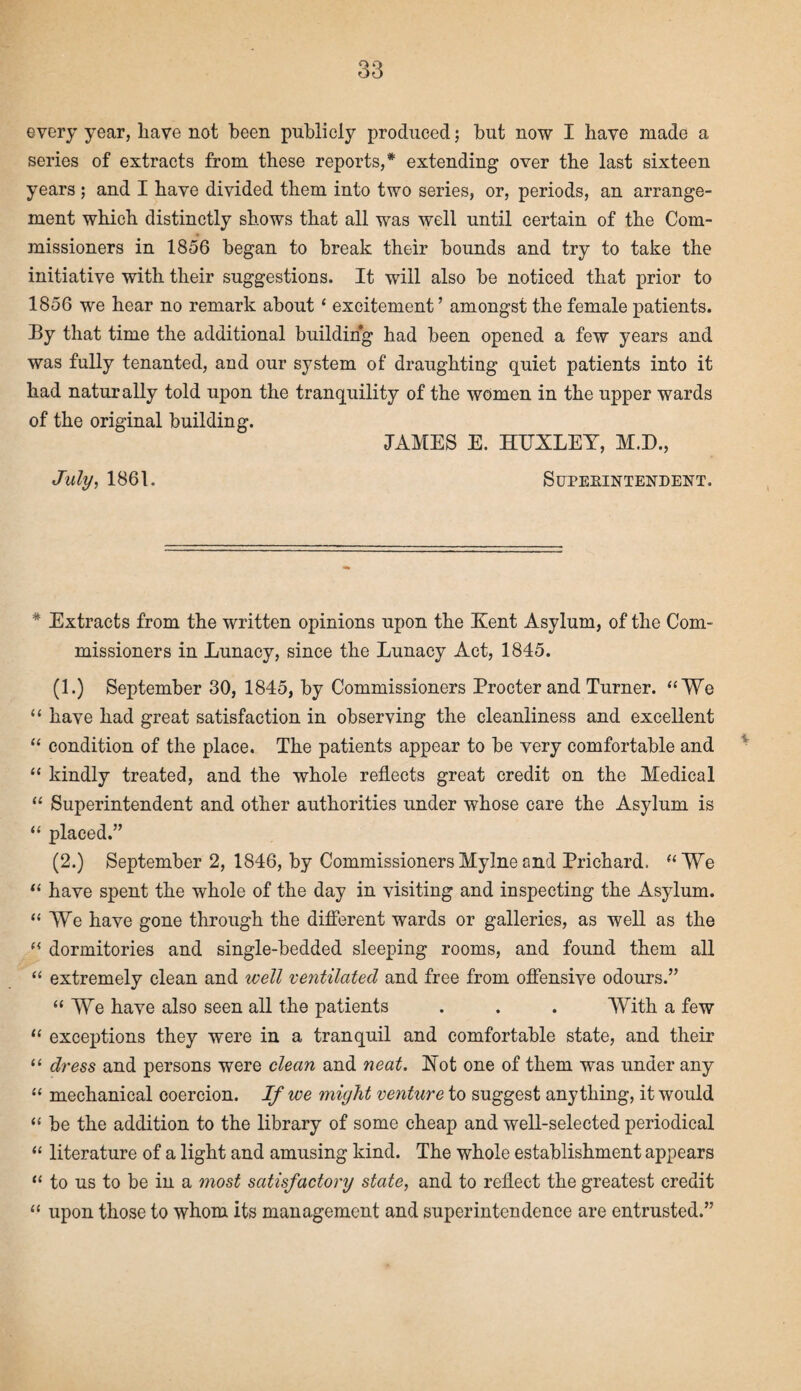 every year, have not been publicly produced; but now I have made a series of extracts from these reports,* extending over the last sixteen years ; and I have divided them into two series, or, periods, an arrange¬ ment which distinctly shows that all was well until certain of the Com¬ missioners in 1856 began to break their bounds and try to take the initiative with their suggestions. It will also be noticed that prior to 1856 we hear no remark about ‘ excitement ’ amongst the female patients. By that time the additional building had been opened a few years and was fully tenanted, and our system of draughting quiet patients into it had naturally told upon the tranquility of the women in the upper wards of the original building. JAMES E. HUXLEY, M.D., July, 1861. Superintendent. * Extracts from the written opinions upon the Kent Asylum, of the Com¬ missioners in Lunacy, since the Lunacy Act, 1845. (1.) September 30, 1845, by Commissioners Procter and Turner. “We “ have had great satisfaction in observing the cleanliness and excellent “ condition of the place. The patients appear to be very comfortable and “ kindly treated, and the whole reflects great credit on the Medical “ Superintendent and other authorities under whose care the Asylum is “ placed.” (2.) September 2, 1846, by Commissioners Mylne end Prichard. “We “ have spent the whole of the day in visiting and inspecting the Asylum. “We have gone through the different wards or galleries, as well as the “ dormitories and single-bedded sleeping rooms, and found them all “ extremely clean and well veritilated and free from offensive odours.” “We have also seen all the patients . . . With a few “ exceptions they were in a tranquil and comfortable state, and their “ dress and persons were clean and neat. Hot one of them was under any “ mechanical coercion. If we might venture to suggest anything, it would “ be the addition to the library of some cheap and well-selected periodical “ literature of a light and amusing kind. The whole establishment appears “ to us to be in a most satisfactory state, and to reflect the greatest credit “ upon those to whom its management and superintendence are entrusted.”