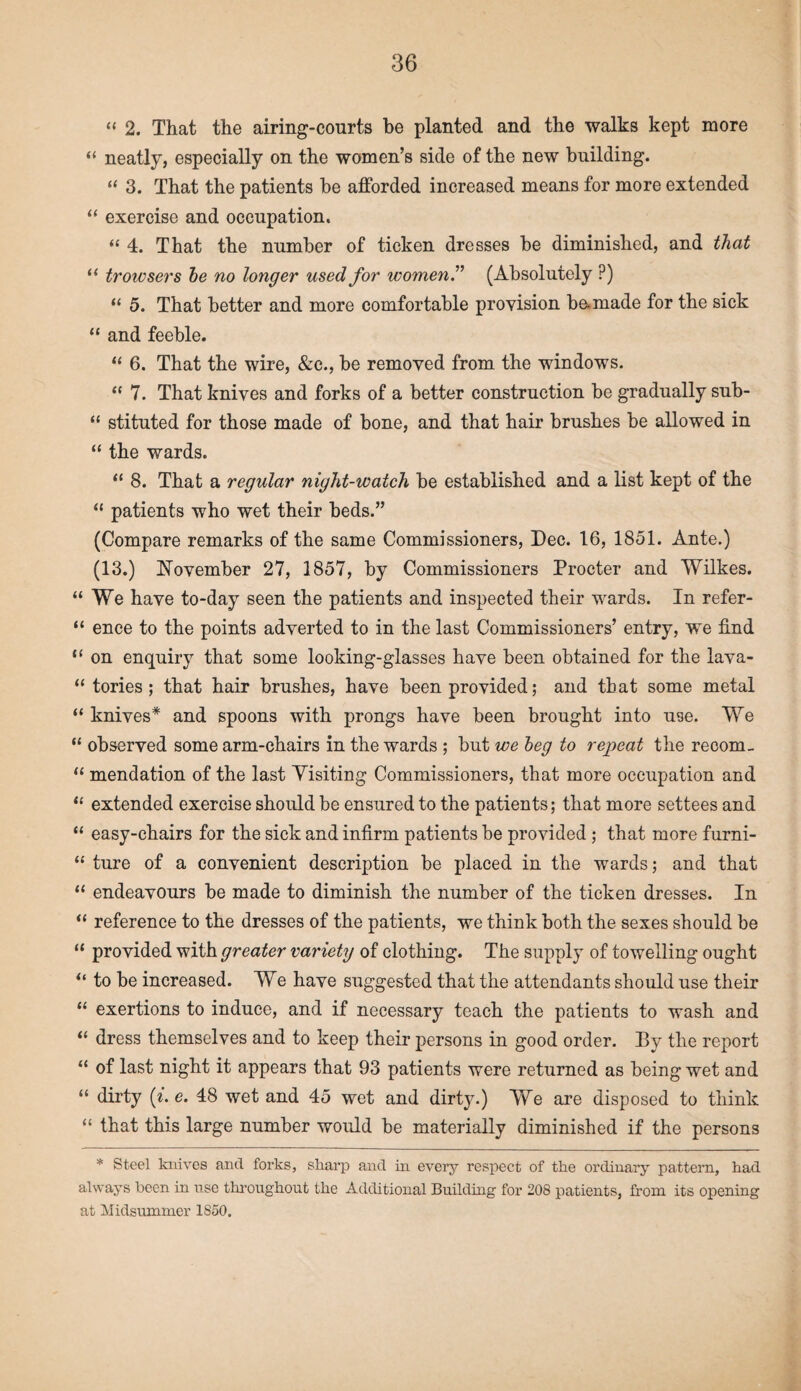 “ 2. That the airing-courts be planted and the walks kept more “ neatly, especially on the women’s side of the new building. “ 3. That the patients be afforded increased means for more extended “ exercise and occupation. “ 4. That the number of ticken dresses be diminished, and that “ troivsers he no longer used for womenT (Absolutely ?) “ 5. That better and more comfortable provision be.made for the sick “ and feeble. “ 6. That the wire, &c., be removed from the windows. “ 7. That knives and forks of a better construction be gradually sub- “ stituted for those made of bone, and that hair brushes be allowed in “ the wards. “ 8. That a regular night-watch be established and a list kept of the “ patients who wet their beds.” (Compare remarks of the same Commissioners, Dec. 16, 1851. Ante.) (13.) November 27, 1857, by Commissioners Procter and Wilkes. “We have to-day seen the patients and inspected their wards. In refer- “ ence to the points adverted to in the last Commissioners’ entry, we find “ on enquiry that some looking-glasses have been obtained for the lava- “ tories ; that hair brushes, have been provided; and that some metal “ knives* and spoons with prongs have been brought into use. We “ observed some arm-chairs in the wards ; but we beg to repeat the recom- “ mendation of the last Visiting Commissioners, that more occupation and “ extended exercise should be ensured to the patients; that more settees and “ easy-chairs for the sick and infirm patients be provided ; that more furni- “ ture of a convenient description be placed in the wards; and that “ endeavours be made to diminish the number of the ticken dresses. In “ reference to the dresses of the patients, we think both the sexes should be “ provided with greater variety of clothing. The supply of towelling ought “ to be increased. We have suggested that the attendants should use their “ exertions to induce, and if necessary teach the patients to wash and “ dress themselves and to keep their persons in good order. By the report “ of last night it appears that 93 patients were returned as being wet and “ dirty (i. e. 48 wet and 45 wet and dirty.) We are disposed to think “ that this large number would be materially diminished if the persons * Steel knives and forks, sharp and in every respect of the ordinary pattern, had always been in use throughout the Additional Building for 208 patients, from its opening at Midsummer 1S50.