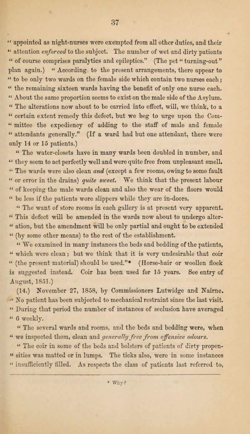 “ appointed as night-nurses were exempted from all other duties, and their “ attention enforced to the subject. The number of wet and dirty patients “ of course comprises paralytics and epileptics.” (The pet “ turning-out” plan again.) “ According to the present arrangements, there appear to “ to be only two wards on the female side which contain two nurses each; “ the remaining sixteen wards haying the benefit of only one nurse each. “ About the same proportion seems to exist on the male side of the Asylum. “ The alterations now about to be carried into effect, will, we think, to a “ certain extent remedy this defect, but we beg to urge upon the Com- “ mittee the expediency of adding to the staff of male and female “ attendants generally.” (If a ward had but one attendant, there were only 14 or 15 patients.) “ The water-closets have in many wards been doubled in number, and “ they seem to act perfectly well and were quite free from unpleasant smell. “ The wards were also clean and (except a few rooms, owing to some fault “ or error in the drains) quite sweet. We think that the present labour “ of keeping the male wards clean and also the wear of the floors would “ be less if the patients wore slippers while they are in-doors. “ The want of store rooms in each gallery is at present very apparent. “ This defect will be amended in the wards now about to undergo alter- “ ation, but the amendment will be only partial and ought to be extended “ (by some other means) to the rest of the establishment. “ We examined in many instances the beds and bedding of the patients, “ which were clean; but we think that it is very undesirable that coir “ (the present material) should be used.”* (Horse-hair or woollen flock is suggested instead. Coir has been used for 15 years. See entry of August, 1851.) (14.) November 27, 1858, by Commissioners Lutwidge and Nairne. -‘No patient has been subjected to mechanical restraint since the last visit. “ During that period the number of instances of seclusion have averaged “ 6 weekly. “ The several wards and rooms, and the beds and bedding were, when “ we inspected them, clean and generally free from offensive odours. “ The coir in some of the beds and bolsters of patients of dirty propen- “ sides was matted or in lumps. The ticks also, were in some instances “ insufficiently filled. As respects the class of patients last referred to, * Why?