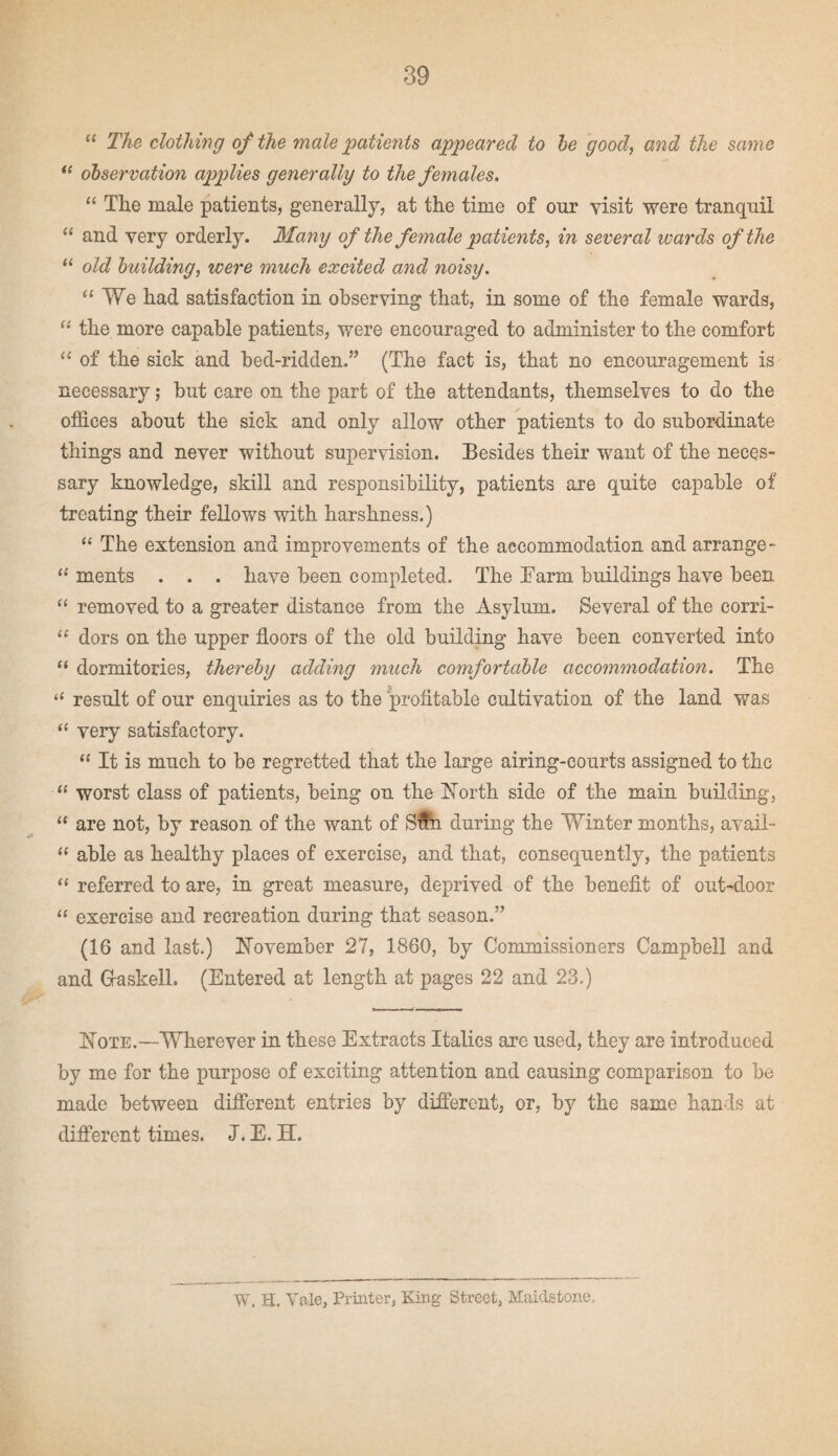 “ The clothing of the male patients appeared to he good, and the same “ observation applies generally to the females. “ The male patients, generally, at the time of our visit were tranquil “ and very orderly. Many of the female patients, in several ivards of the “ old building, were much excited and noisy. “ We had satisfaction in observing that, in some of the female wards, “ the more capable patients, were encouraged to administer to the comfort “ of the sick and bed-ridden.” (The fact is, that no encouragement is necessary; hut care on the part of the attendants, themselves to do the offices about the sick and only allow other patients to do subordinate things and never without supervision. Besides their want of the neces¬ sary knowledge, skill and responsibility, patients are quite capable of treating their fellows with harshness.) “ The extension and improvements of the accommodation and arrange- “ ments . . . have been completed. The Farm buildings have been “ removed to a greater distance from the Asylum. Several of the corri- “ dors on the upper floors of the old building have been converted into “ dormitories, thereby adding much comfortable accommodation. The “ result of our enquiries as to the profitable cultivation of the land was “ very satisfactory. “ It is much to be regretted that the large airing-courts assigned to the “ worst class of patients, being on the North side of the main building, “ are not, by reason of the want of Sffn during the Winter months, avail- “ able as healthy places of exercise, and that, consequently, the patients “ referred to are, in great measure, deprived of the benefit of out-door “ exercise and recreation during that season.” (16 and last.) November 27, 1860, by Commissioners Campbell and and G-askell, (Entered at length at pages 22 and 23.) Note.—Wherever in these Extracts Italics are used, they are introduced by me for the purpose of exciting attention and causing comparison to be made between different entries by different, or, by the same hands at different times. I. E. H. W. H. Vale, Printer, King Street, Maidstone.