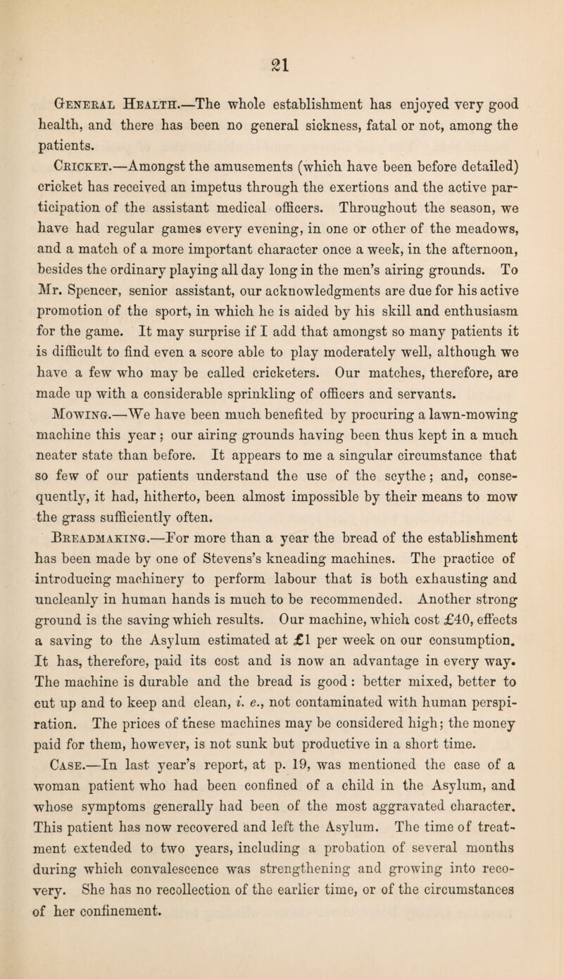 General Health—The whole establishment has enjoyed very good health, and there has been no general sickness, fatal or not, among the patients. Cricket.—Amongst the amusements (which have been before detailed) cricket has received an impetus through the exertions and the active par¬ ticipation of the assistant medical officers. Throughout the season, we have had regular games every evening, in one or other of the meadows, and a match of a more important character once a week, in the afternoon, besides the ordinary playing all day long in the men’s airing grounds. To Mr. Spencer, senior assistant, our acknowledgments are due for his active promotion of the sport, in which he is aided by his skill and enthusiasm for the game. It may surprise if I add that amongst so many patients it is difficult to find even a score able to play moderately well, although we have a few who may be called cricketers. Our matches, therefore, are made up with a considerable sprinkling of officers and servants. Mowing.—We have been much benefited by procuring a lawn-mowing machine this year ; our airing grounds having been thus kept in a much neater state than before. It appears to me a singular circumstance that so few of our patients understand the use of the scythe; and, conse¬ quently, it had, hitherto, been almost impossible by their means to mow the grass sufficiently often. Breadmaking.—Tor more than a year the bread of the establishment has been made by one of Stevens’s kneading machines. The practice of introducing machinery to perform labour that is both exhausting and uncleanly in human hands is much to be recommended. Another strong ground is the saving which results. Our machine, which cost £40, effects a saving to the Asylum estimated at £1 per week on our consumption. It has, therefore, paid its cost and is now an advantage in every way. The machine is durable and the bread is good: better mixed, better to cut up and to keep and clean, i. e., not contaminated with human perspi¬ ration. The prices of these machines may be considered high; the money paid for them, however, is not sunk but productive in a short time. Case.—In last year’s report, at p. 19, was mentioned the case of a woman patient who had been confined of a child in the Asylum, and whose symptoms generally had been of the most aggravated character. This patient has now recovered and left the Asylum. The time of treat¬ ment extended to two years, including a probation of several months during which convalescence was strengthening and growing into reco¬ very. She has no recollection of the earlier time, or of the circumstances of her confinement.