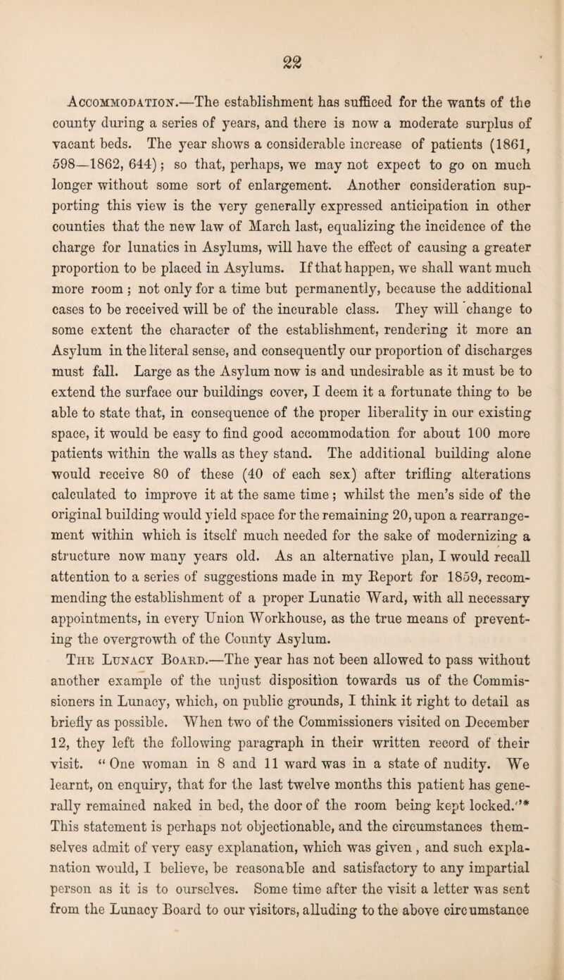 Accommodation.—The establishment has sufficed for the wants of the county during a series of years, and there is now a moderate surplus of vacant beds. The year shows a considerable increase of patients (1861, 598—1862, 644); so that, perhaps, we may not expect to go on much longer without some sort of enlargement. Another consideration sup¬ porting this view is the very generally expressed anticipation in other counties that the new law of March last, equalizing the incidence of the charge for lunatics in Asylums, will have the effect of causing a greater proportion to be placed in Asylums. If that happen, we shall want much more room ; not only for a time but permanently, because the additional cases to be received will be of the incurable class. They will change to some extent the character of the establishment, rendering it more an Asylum in the literal sense, and consequently our proportion of discharges must fall. Large as the Asylum now is and undesirable as it must be to extend the surface our buildings cover, I deem it a fortunate thing to be able to state that, in consequence of the proper liberality in our existing space, it would be easy to find good accommodation for about 100 more patients within the walls as they stand. The additional building alone would receive 80 of these (40 of each sex) after trifling alterations calculated to improve it at the same time; whilst the men’s side of the original building would yield space for the remaining 20, upon a rearrange¬ ment within which is itself much needed for the sake of modernizing a structure now many years old. As an alternative plan, I would recall attention to a series of suggestions made in my Eeport for 1859, recom¬ mending the establishment of a proper Lunatic Ward, with all necessary appointments, in every Union Workhouse, as the true means of prevent¬ ing the overgrowth of the County Asylum. The Lunacy Board.—The year has not been allowed to pass without another example of the unjust disposition towards us of the Commis¬ sioners in Lunacy, which, on public grounds, I think it right to detail as briefly as possible. When two of the Commissioners visited on December 12, they left the following paragraph in their written record of their visit. “ One woman in 8 and 11 ward was in a state of nudity. We learnt, on enquiry, that for the last twelve months this patient has gene¬ rally remained naked in bed, the door of the room being kept locked.'’* This statement is perhaps not objectionable, and the circumstances them¬ selves admit of very easy explanation, which was given , and such expla¬ nation would, I believe, be reasonable and satisfactory to any impartial person as it is to ourselves. Some time after the visit a letter was sent from the Lunacy Board to our visitors, alluding to the above circumstance