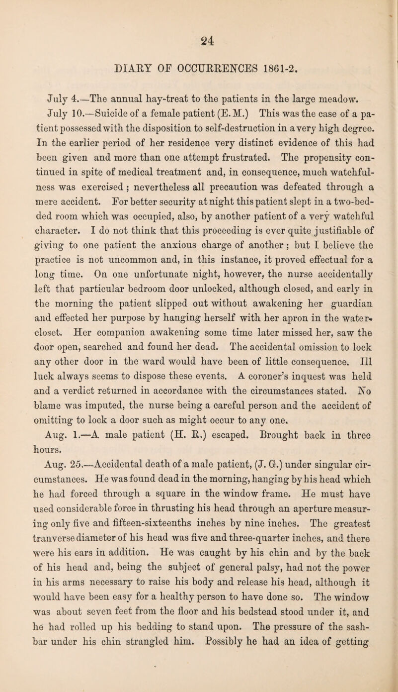 DIARY OF OCCURRENCES 1861-2. July 4.—The annual hay-treat to the patients in the large meadow. July 10.—Suicide of a female patient (E. M.) This was the case of a pa¬ tient possessed with the disposition to self-destruction in a very high degree. In the earlier period of her residence very distinct evidence of this had been given and more than one attempt frustrated. The propensity con¬ tinued in spite of medical treatment and, in consequence, much watchful¬ ness was exercised ; nevertheless all precaution was defeated through a mere accident. For better security at night this patient slept in a two-bed¬ ded room which was occupied, also, by another patient of a very watchful character. I do not think that this proceeding is ever quite justifiable of giving to one patient the anxious charge of another; but I believe the practice is not uncommon and, in this instance, it proved effectual for a long time. On one unfortunate night, however, the nurse accidentally left that particular bedroom door unlocked, although closed, and early in the morning the patient slipped out without awakening her guardian and effected her purpose by hanging herself with her apron in the water- closet. Her companion awakening some time later missed her, saw the door open, searched and found her dead. The accidental omission to lock any other door in the ward would have been of little consequence. Ill luck always seems to dispose these events. A coroner’s inquest was held and a verdict returned in accordance with the circumstances stated. No blame was imputed, the nurse being a careful person and the accident of omitting to lock a door such as might occur to any one, Aug. 1.—-A male patient (H. R.) escaped. Drought back in three hours. Aug. 25.—-Accidental death of a male patient, (J. Gr.) under singular cir¬ cumstances. He was found dead in the morning, hanging by his head which he had forced through a square in the window frame. He must have used considerable force in thrusting his head through an aperture measur¬ ing only five and fifteen-sixteenths inches by nine inches. The greatest tranverse diameter of his head was five and three-quarter inches, and there were his ears in addition. He was caught by his chin and by the back of his head and, being the subject of general palsy, had not the power in his arms necessary to raise his body and release his head, although it would have been easy for a healthy person to have done so. The window was about seven feet from the floor and his bedstead stood under it, and he had rolled up his bedding to stand upon. The pressure of the sash- bar under his chin strangled him. Possibly he had an idea of getting