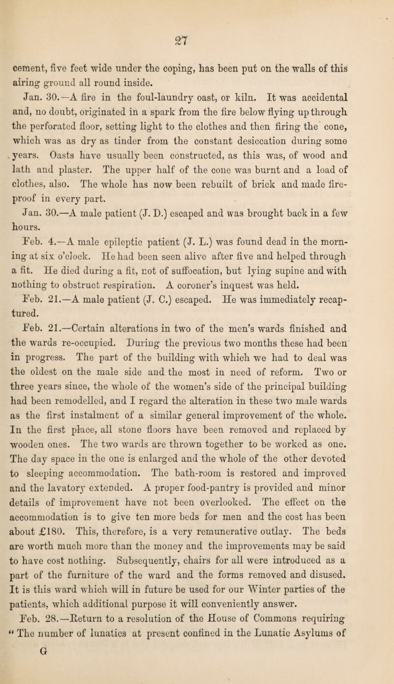 n cement, five feet wide under the coping, has been put on the walls of this airing ground all round inside. Jan. 30.—A fire in the foul-laundry oast, or kiln. It was accidental and, no doubt, originated in a spark from the fire below flying up through the perforated floor, setting light to the clothes and then firing the cone, which was as dry as tinder from the constant desiccation during some years. Oasts have usually been constructed, as this was, of wood and lath and plaster. The upper half of the cone was burnt and a load of clothes, also. The whole has now been rebuilt of brick and made fire¬ proof in every part. Jan. 30.—A male patient (J. D.) escaped and was brought back in a few hours. Feb. 4.—A male epileptic patient (J. L.) was found dead in the morn¬ ing at six o’clock. lie had been seen alive after five and helped through a fit. He died during a fit, not of suffocation, but lying supine and with nothing to obstruct respiration. A coroner’s inquest was held. Feb. 21.—A male patient (J. C.) escaped. He was immediately recap¬ tured. Feb. 21.—Certain alterations in two of the men’s wards finished and the wards re-occupied. During the previous two months these had been in progress. The part of the building with which we had to deal was the oldest on the male side and the most in need of reform. Two or three years since, the whole of the women’s side of the principal building had been remodelled, and I regard the alteration in these two male wards as the first instalment of a similar general improvement of the whole. In the first place, all stone floors have been removed and replaced by wooden ones. The two wards are thrown together to be worked as one. The day space in the one is enlarged and the whole of the other devoted to sleeping accommodation. The bath-room is restored and improved and the lavatory extended. A proper food-pantry is provided and minor details of improvement have not been overlooked. The effect on the accommodation is to give ten more beds for men and the cost has been about £180. This, therefore, is a very remunerative outlay. The beds are worth much more than the money and the improvements may be said to have cost nothing. Subsequently, chairs for all were introduced as a part of the furniture of the ward and the forms removed and disused. It is this ward which will in future be used for our Winter parties of the patients, which additional purpose it will conveniently answer. Feb. 28.—Eeturn to a resolution of the House of Commons requiring “ The number of lunatics at present confined in the Lunatic Asylums of G