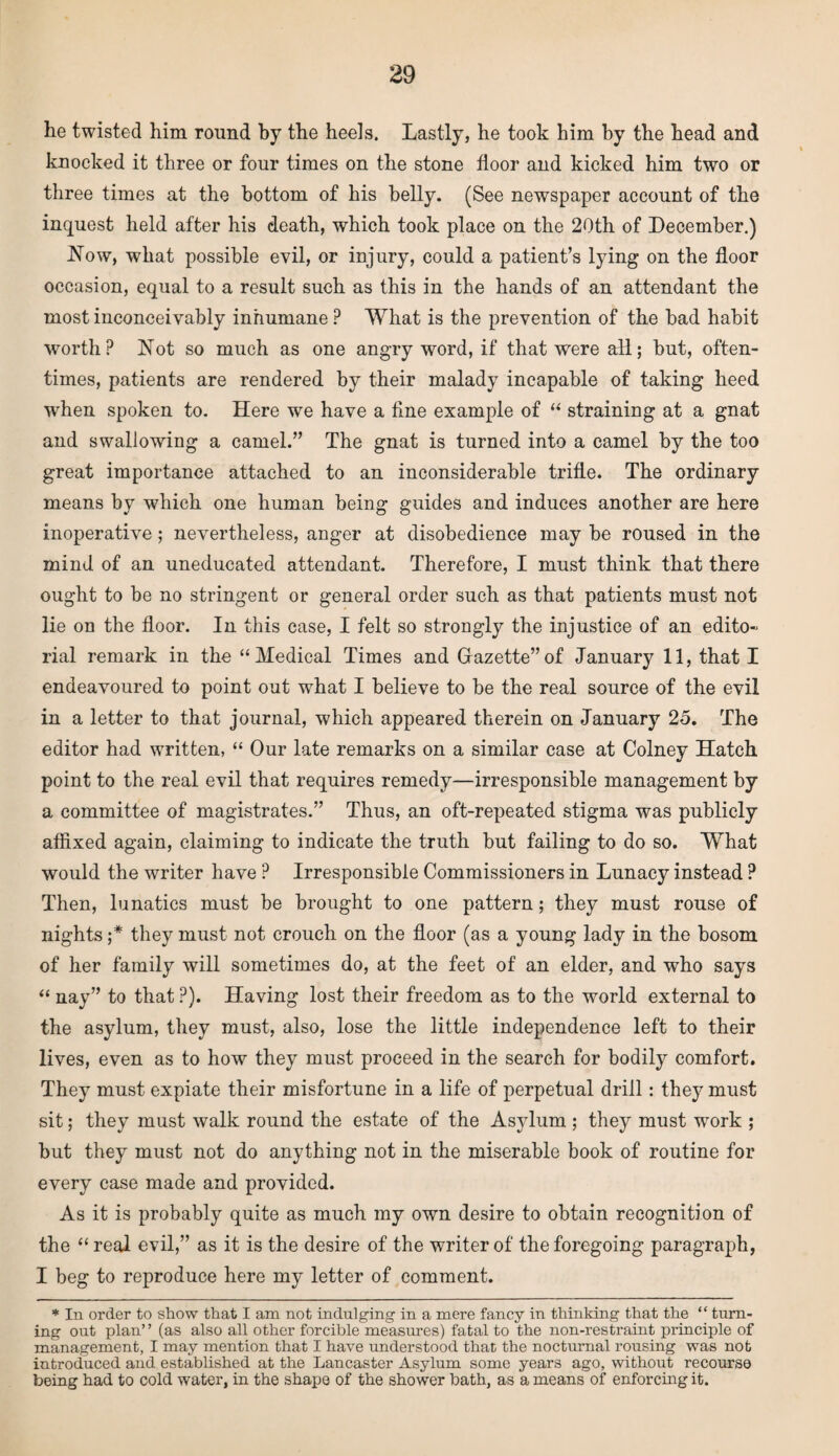 he twisted him round by the heels. Lastly, he took him by the head and knocked it three or four times on the stone floor and kicked him two or three times at the bottom of his belly. (See newspaper account of the inquest held after his death, which took place on the 20th of December.) .Now, what possible evil, or injury, could a patient’s lying on the floor occasion, equal to a result such as this in the hands of an attendant the most inconceivably inhumane ? What is the prevention of the bad habit worth? Not so much as one angry word, if that were all; but, often¬ times, patients are rendered by their malady incapable of taking heed wrhen spoken to. Here we have a fine example of “ straining at a gnat and swallowing a camel.” The gnat is turned into a camel by the too great importance attached to an inconsiderable trifle. The ordinary means by which one human being guides and induces another are here inoperative; nevertheless, anger at disobedience may be roused in the mind of an uneducated attendant. Therefore, I must think that there ought to be no stringent or general order such as that patients must not lie on the floor. In this case, I felt so strongly the injustice of an edito¬ rial remark in the “Medical Times and Gazette”of January 11, that I endeavoured to point out what I believe to be the real source of the evil in a letter to that journal, which appeared therein on January 25. The editor had written, “ Our late remarks on a similar case at Colney Hatch point to the real evil that requires remedy—irresponsible management by a committee of magistrates.” Thus, an oft-repeated stigma was publicly affixed again, claiming to indicate the truth but failing to do so. What would the writer have ? Irresponsible Commissioners in Lunacy instead ? Then, lunatics must be brought to one pattern; they must rouse of nights ;* they must not crouch on the floor (as a young lady in the bosom of her family will sometimes do, at the feet of an elder, and who says “ nay” to that ?). Having lost their freedom as to the world external to the asylum, they must, also, lose the little independence left to their lives, even as to how they must proceed in the search for bodily comfort. They must expiate their misfortune in a life of perpetual drill: they must sit; they must walk round the estate of the Asylum ; they must work ; but they must not do anything not in the miserable book of routine for every case made and provided. As it is probably quite as much my own desire to obtain recognition of the “real evil,” as it is the desire of the writer of the foregoing paragraph, I beg to reproduce here my letter of comment. * In order to show that I am not indulging in a mere fancy in thinking that the “ turn¬ ing out plan” (as also all other forcible measures) fatal to the non-restraint principle of management, I may mention that I have understood that the nocturnal rousing was not introduced and established at the Lancaster Asylum some years ago, without recourse being had to cold water, in the shape of the shower bath, as a means of enforcing it.