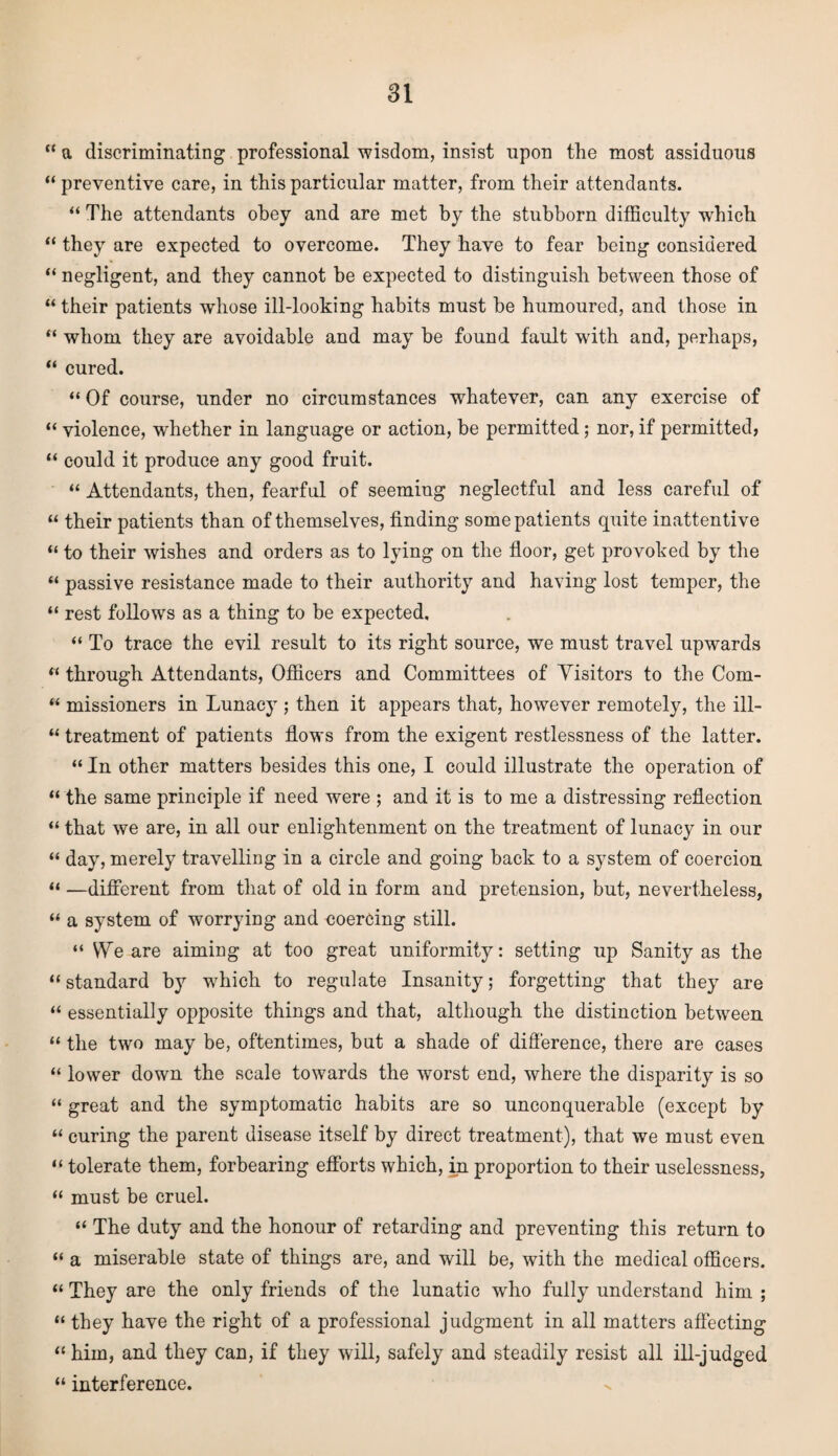 “ a discriminating professional wisdom, insist upon the most assiduous “ preventive care, in this particular matter, from their attendants. “ The attendants obey and are met by the stubborn difficulty which “ they are expected to overcome. They have to fear being considered “ negligent, and they cannot be expected to distinguish between those of “ their patients wdiose ill-looking habits must be humoured, and those in “ whom they are avoidable and may be found fault with and, perhaps, “ cured. “ Of course, under no circumstances whatever, can any exercise of “ violence, wdiether in language or action, be permitted; nor, if permitted, “ could it produce any good fruit. “ Attendants, then, fearful of seeming neglectful and less careful of “ their patients than of themselves, finding some patients quite inattentive “ to their wishes and orders as to lying on the floor, get provoked by the “ passive resistance made to their authority and having lost temper, the “ rest follows as a thing to be expected, “ To trace the evil result to its right source, we must travel upwards “ through Attendants, Officers and Committees of Visitors to the Com- “ missioners in Lunacy ; then it appears that, however remotely, the ill- “ treatment of patients flows from the exigent restlessness of the latter. “ In other matters besides this one, I could illustrate the operation of “ the same principle if need were ; and it is to me a distressing reflection “ that we are, in all our enlightenment on the treatment of lunacy in our “ day, merely travelling in a circle and going back to a system of coercion “ —different from that of old in form and pretension, but, nevertheless, “ a system of worrying and coercing still. “ We are aiming at too great uniformity: setting up Sanity as the “standard by which to regulate Insanity; forgetting that they are “ essentially opposite things and that, although the distinction between “ the two may be, oftentimes, but a shade of difference, there are cases “ lower down the scale towards the worst end, where the disparity is so “ great and the symptomatic habits are so unconquerable (except by “ curing the parent disease itself by direct treatment), that we must even “ tolerate them, forbearing efforts which, in proportion to their uselessness, “ must be cruel. “ The duty and the honour of retarding and preventing this return to “ a miserable state of things are, and will be, with the medical officers. “ They are the only friends of the lunatic who fully understand him ; “ they have the right of a professional judgment in all matters affecting “him, and they can, if they will, safely and steadily resist all ill-judged “ interference.