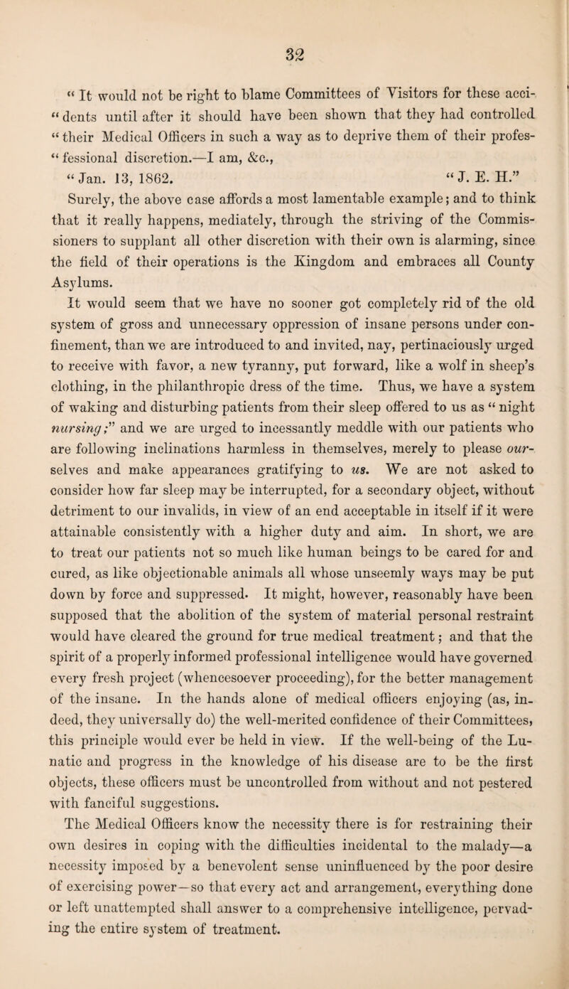 « It would not be right to blame Committees of Visitors for these acci- “ dents until after it should have been shown that they had controlled “ their Medical Officers in such a way as to deprive them of their profes- “ fessional discretion.—I am, &c., “Jan. 13, 1862. “ J. E. H.” Surely, the above case affords a most lamentable example; and to think that it really happens, mediately, through the striving of the Commis¬ sioners to supplant all other discretion with their own is alarming, since the field of their operations is the Kingdom and embraces all County Asylums. It would seem that we have no sooner got completely rid of the old system of gross and unnecessary oppression of insane persons under con¬ finement, than we are introduced to and invited, nay, pertinaciously urged to receive with favor, a new tyranny, put forward, like a wolf in sheep’s clothing, in the philanthropic dress of the time. Thus, we have a system of waking and disturbing patients from their sleep offered to us as “ night nursingand we are urged to incessantly meddle with our patients who are following inclinations harmless in themselves, merely to please our- selves and make appearances gratifying to us. We are not asked to consider how far sleep maybe interrupted, for a secondary object, without detriment to our invalids, in view of an end acceptable in itself if it were attainable consistently with a higher duty and aim. In short, we are to treat our patients not so much like human beings to be cared for and cured, as like objectionable animals all whose unseemly ways may be put down by force and suppressed. It might, however, reasonably have been supposed that the abolition of the system of material personal restraint would have cleared the ground for true medical treatment; and that the spirit of a properly informed professional intelligence would have governed every fresh project (whencesoever proceeding), for the better management of the insane. In the hands alone of medical officers enjoying (as, in¬ deed, they universally do) the well-merited confidence of their Committees, this principle would ever be held in view. If the well-being of the Lu¬ natic and progress in the knowledge of his disease are to be the first objects, these officers must be uncontrolled from without and not pestered with fanciful suggestions. The Medical Officers know the necessity there is for restraining their own desires in coping with the difficulties incidental to the malady—a necessity imposed by a benevolent sense uninfluenced by the poor desire of exercising power—so that every act and arrangement, everything done or left unattempted shall answer to a comprehensive intelligence, pervad¬ ing the entire system of treatment.