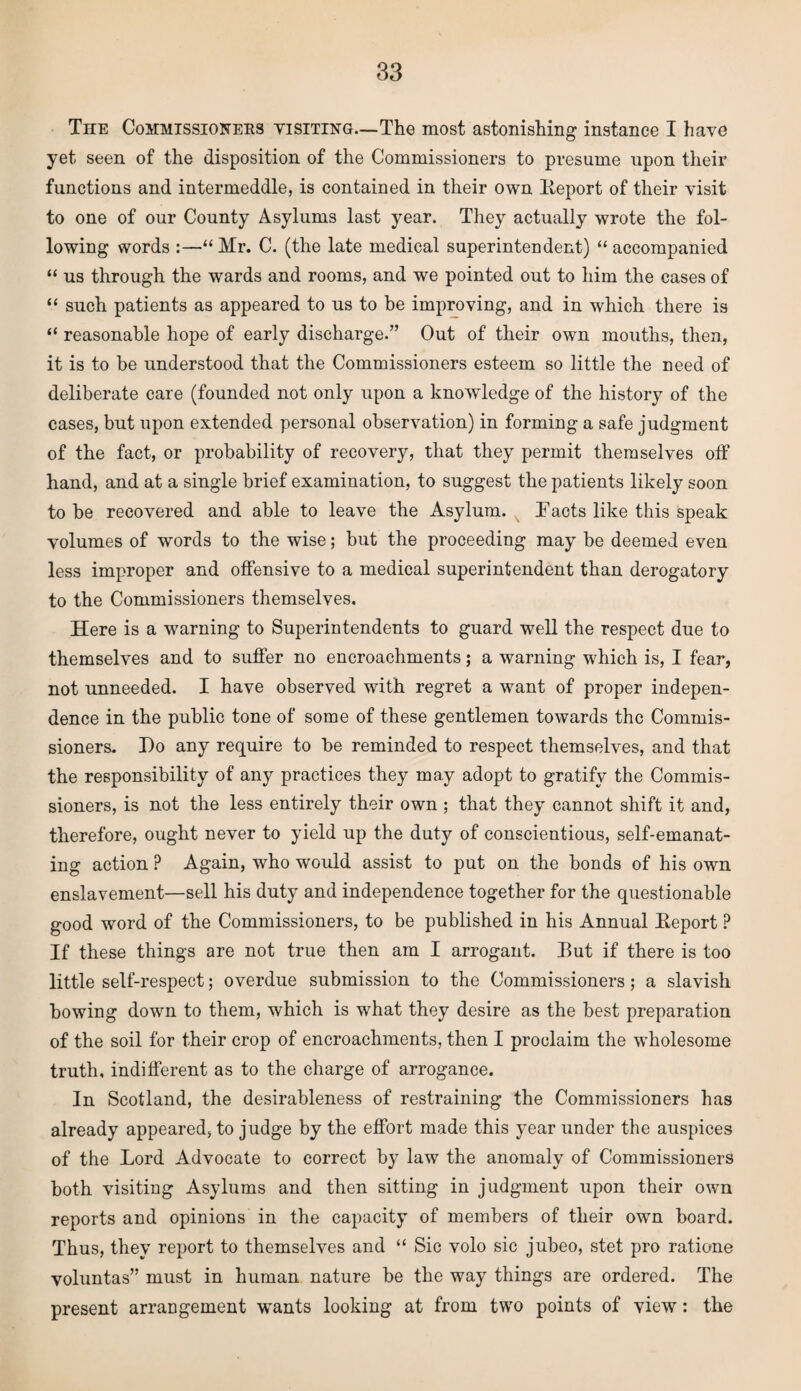 The Commissioners visiting—The most astonishing instance I have yet seen of the disposition of the Commissioners to presume upon their functions and intermeddle, is contained in their own lieport of their visit to one of our County Asylums last year. They actually wrote the fol¬ lowing words :—“ Mr. C. (the late medical superintendent) “ accompanied “ us through the wards and rooms, and we pointed out to him the cases of “ such patients as appeared to us to be improving, and in which there is “ reasonable hope of early discharge.” Out of their own mouths, then, it is to be understood that the Commissioners esteem so little the need of deliberate care (founded not only upon a knowledge of the history of the cases, but upon extended personal observation) in forming a safe judgment of the fact, or probability of recovery, that they permit themselves off hand, and at a single brief examination, to suggest the patients likely soon to be recovered and able to leave the Asylum. Lacts like this speak volumes of words to the wise; but the proceeding may be deemed even less improper and offensive to a medical superintendent than derogatory to the Commissioners themselves. Here is a warning to Superintendents to guard well the respect due to themselves and to suffer no encroachments; a warning which is, I fear, not unneeded. I have observed with regret a want of proper indepen¬ dence in the public tone of some of these gentlemen towards the Commis¬ sioners. Do any require to be reminded to respect themselves, and that the responsibility of any practices they may adopt to gratify the Commis¬ sioners, is not the less entirely their own ; that they cannot shift it and, therefore, ought never to yield up the duty of conscientious, self-emanat¬ ing action ? Again, who would assist to put on the bonds of his own enslavement—sell his duty and independence together for the questionable good word of the Commissioners, to be published in his Annual Eeport ? If these things are not true then am I arrogant. Eut if there is too little self-respect; overdue submission to the Commissioners; a slavish bowing down to them, which is what they desire as the best preparation of the soil for their crop of encroachments, then I proclaim the wholesome truth, indifferent as to the charge of arrogance. In Scotland, the desirableness of restraining the Commissioners has already appeared, to judge by the effort made this year under the auspices of the Lord Advocate to correct by law the anomaly of Commissioners both visiting Asylums and then sitting in judgment upon their own reports and opinions in the capacity of members of their own board. Thus, they report to themselves and “ Sic volo sic jubeo, stet pro rat.ione voluntas” must in human nature be the way things are ordered. The present arrangement wants looking at from two points of view: the