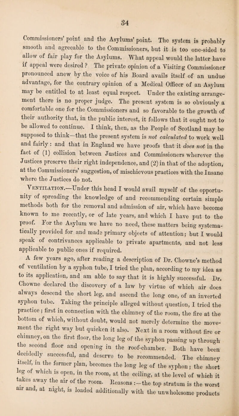 Commissioners’ point and the Asylums’ point. The system is probably smooth and agreeable to the Commissioners, but it is too one-sided to allow of fair play tor the Asylums. What appeal would the latter have if appeal were desired ? The private opinion of a Yisiting Commissioner pronounced anew by the voice of his Board avails itself of an undue advantage, for the contrary opinion of a Medical Officer of an Asylum may be entitled to at least equal respect. Tinder the existing arrange¬ ment there is no proper judge. The present system is so obviously a comfortable one for the Commissioners and so favorable to the growth of their authority that, in the public interest, it follows that it ought not to be allowed to continue. I think, then, as the People of Scotland may be supposed to think that the present system is not calculated to work well and fairly : and that in England we have proofs that it does not in the fact of (1) collision between Justices and Commissioners wherever the Justices preserve their right independence, and (2) in that of the adoption, at the Commissioners’ suggestion, of mischievous practices with the Insane where the Justices do not. Ventilation.—Under this head I would avail myself of the opportu¬ nity of spreading the knowledge of and recommending certain simple methods both for the removal and admission of air, which have become known to me recently, or of late years, and which I have put to the proof. Eor the Asylum we have no need, these matters being systema¬ tically provided for and made primary objects of attention; but I would speak of contrivances applicable to private apartments, and not less applicable to public ones if required. A few years ago, after reading a description of Dr. Chowne’s method of ventilation by a syphon tube, I tried the plan, according to my idea as to its application, and am able to say that it is highly successful. Dr. Chowne declared the discovery of a law by virtue of which air does always descend the short leg, and ascend the long one, of an inverted syphon tube. . Taking the principle alleged without question, I tried the practice ; first in connection with the chimney of the room, the fire at the bottom of which, without doubt, would not merely determine the move¬ ment the right way but quicken it also. Next in a room without fire or chimney, on the first floor, the long leg of the syphon passing up through .Second floor and opening in the roof-chamber. Both have been decidedly successful, and deserve to be recommended. The chimney itself, in the former plan, becomes the long leg of the syphon; the short eg of which is open, in the room, at the ceiling, at the level of which it takes away the air of the room. Reasons :-the top stratum is the worst an an , at night, is loaded additionally with the unwholesome products