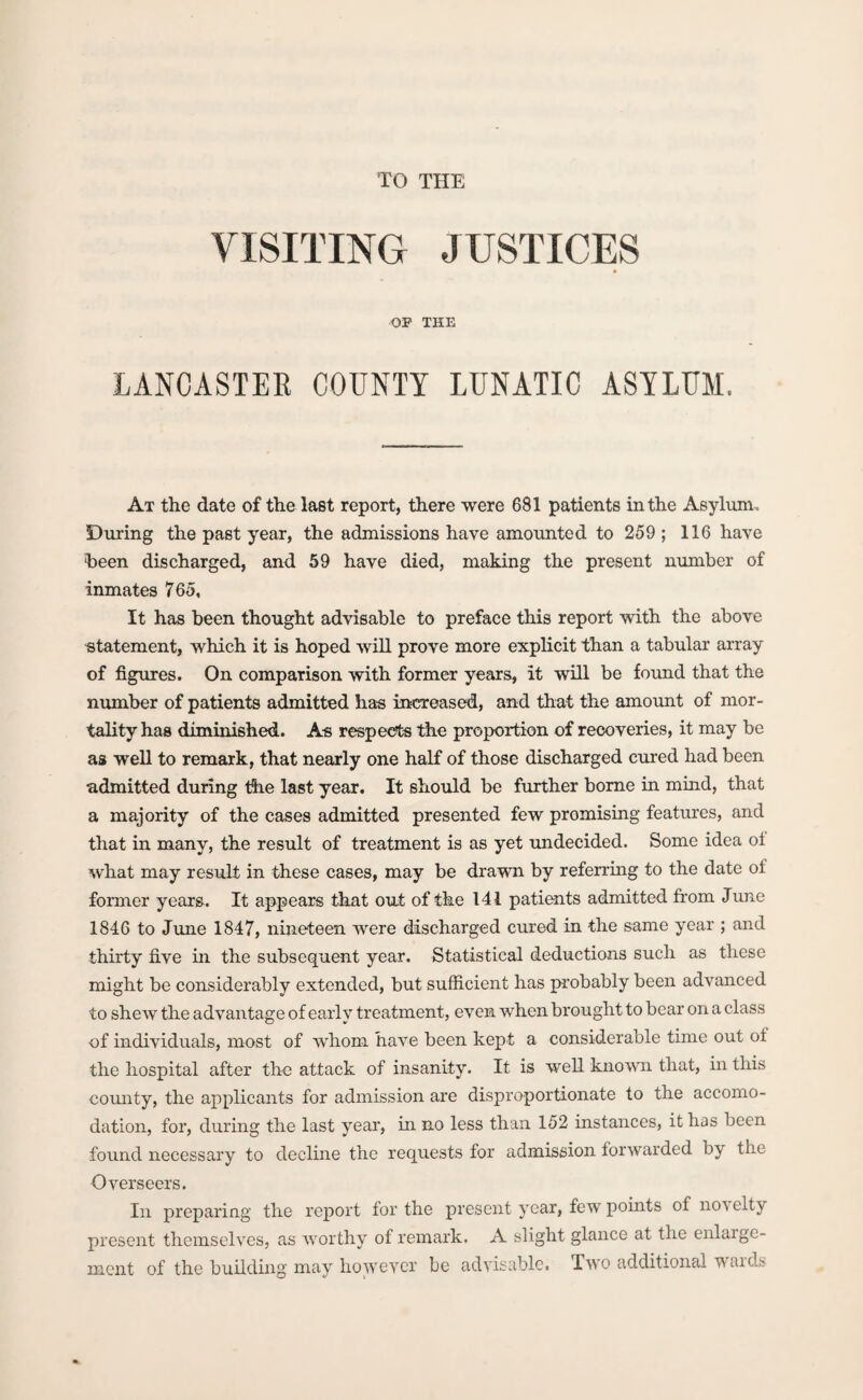 TO THE VISITING JUSTICES OF THE LANCASTER COUNTY LUNATIC ASYLUM. At the date of the last report, there were 681 patients in the Asylum. During the past year, the admissions have amounted to 259 ; 116 have •been discharged, and 59 have died, making the present number of inmates 765, It has been thought advisable to preface this report with the above statement, which it is hoped will prove more explicit than a tabular array of figures. On comparison with former years, it will be found that the number of patients admitted has increased, and that the amount of mor¬ tality has diminished. As respects the proportion of recoveries, it may be as well to remark, that nearly one half of those discharged cured had been admitted during tdie last year. It should be further borne in mind, that a majority of the cases admitted presented few promising features, and that in many, the result of treatment is as yet undecided. Some idea oi what may result in these cases, may be drawn by referring to the date of former years. It appears that out of the 141 patients admitted from June 1846 to June 1847, nineteen were discharged cured in the same year ; and thirty five in the subsequent year. Statistical deductions such as these might be considerably extended, but sufficient has probably been advanced to shew the advantage of early treatment, even when brought to bear on a class of individuals, most of whom have been kept a considerable time out oi the hospital after the attack of insanity. It is well known that, in this county, the applicants for admission are disproportionate to the accomo¬ dation, for, during the last year, in no less than 152 instances, it has been found necessary to decline the requests for admission forwarded by the Overseers. In preparing the report for the present year, few points of no'velty present themselves, as worthy of remark. A slight glance at the enlarge¬ ment of the building may however be advisable. Two additional waids