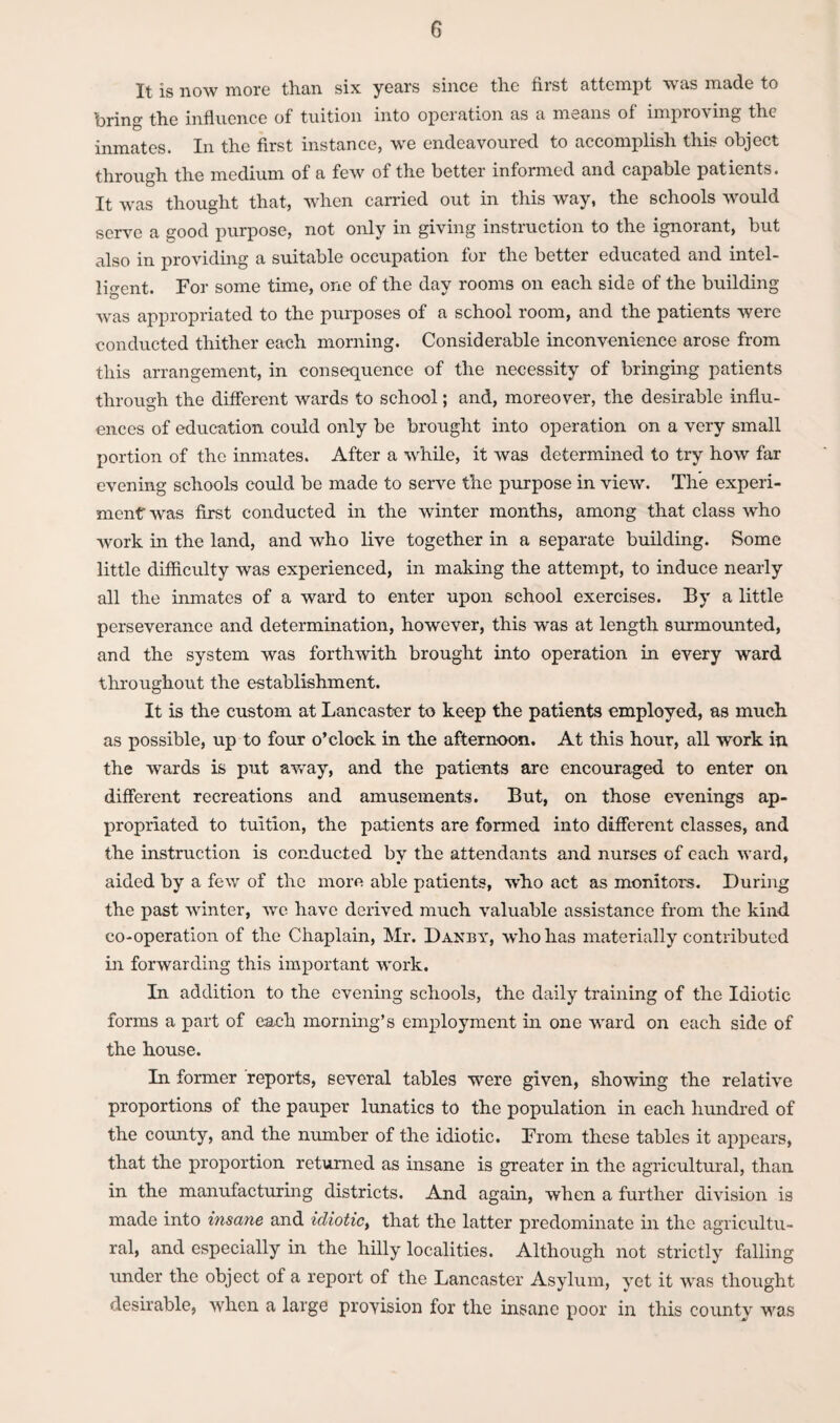 It is now more than six years since the first attempt was made to bring the influence of tuition into operation as a means of improving the inmates. In the first instance, we endeavoured to accomplish this object through the medium of a few of the better informed and capable patients. It was thought that, when carried out in this way, the schools would serve a good purpose, not only in giving instruction to the ignorant, but also in providing a suitable occupation for the better educated and intel¬ ligent. For some time, one of the day rooms on each side of the building was appropriated to the purposes of a school room, and the patients were conducted thither each morning. Considerable inconvenience arose from this arrangement, in consequence of the necessity of bringing patients through the different wards to school; and, moreover, the desirable influ- ences of education could only be brought into operation on a very small portion of the inmates. After a while, it was determined to try how far evening schools could be made to serve the purpose in view. The experi¬ ment was first conducted in the winter months, among that class who work in the land, and who live together in a separate building. Some little difficulty was experienced, in making the attempt, to induce nearly all the inmates of a ward to enter upon school exercises. By a little perseverance and determination, however, this was at length surmounted, and the system was forthwith brought into operation in every ward throughout the establishment. It is the custom at Lancaster to keep the patients employed, as much as possible, up to four o’clock in the afternoon. At this hour, all work in the wards is put away, and the patients are encouraged to enter on different recreations and amusements. But, on those evenings ap¬ propriated to tuition, the patients are formed into different classes, and the instruction is conducted by the attendants and nurses of each ward, aided by a few of the more able patients, who act as monitor's. During the past winter, we have derived much valuable assistance from the kind co-operation of the Chaplain, Mr. Danby, W'ho has materially contributed in forwarding this important work. In addition to the evening schools, the daily training of the Idiotic forms a part of each morning’s employment in one ward on each side of the house. In former reports, several tables were given, showing the relative proportions of the pauper lunatics to the population in each hundred of the county, and the number of the idiotic. From these tables it appears, that the proportion returned as insane is greater in the agricultural, than in the manufacturing districts. And again, when a further division is made into insane and idiotic> that the latter predominate in the agricultu¬ ral, and especially in the hilly localities. Although not strictly falling under the object of a report of the Lancaster Asylum, yet it was thought desirable, when a large provision for the insane poor in this county was