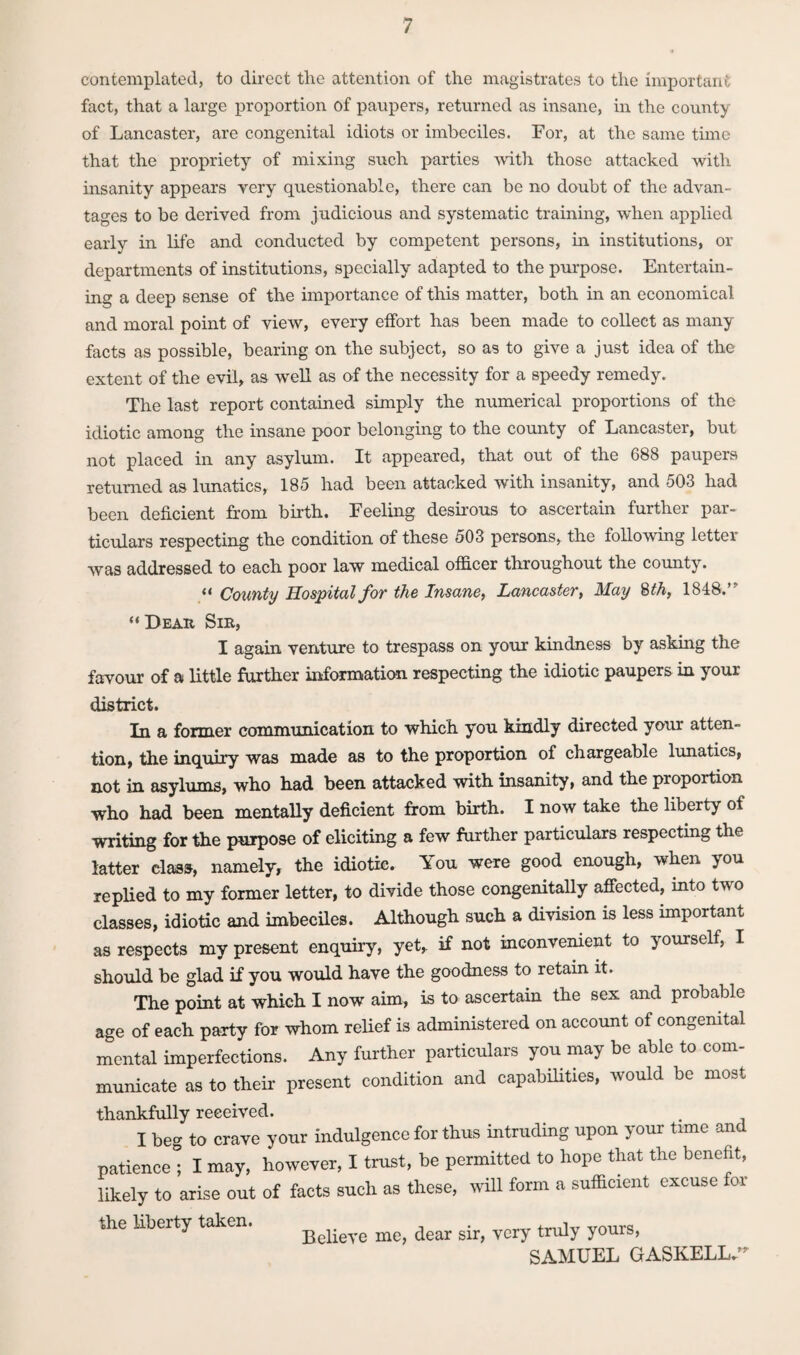 contemplated, to direct the attention of the magistrates to the important fact, that a large proportion of paupers, returned as insane, in the county of Lancaster, are congenital idiots or imbeciles. For, at the same time that the propriety of mixing such parties with those attacked with insanity appears very questionable, there can be no doubt of the advan¬ tages to be derived from judicious and systematic training, when applied early in life and conducted by competent persons, in institutions, or departments of institutions, specially adapted to the purpose. Entertain¬ ing a deep sense of the importance of this matter, both in an economical and moral point of view, every effort has been made to collect as many facts as possible, bearing on the subject, so as to give a just idea of the extent of the evil, as well as of the necessity for a speedy remedy. The last report contained simply the numerical proportions of the idiotic among the insane poor belonging to the county of Lancaster, but not placed in any asylum. It appeared, that out of the 688 paupers returned as lunatics, 185 had been attacked with insanity, and 503 had been deficient from birth. Feeling desirous to ascertain further par¬ ticulars respecting the condition of these 503 persons, the following letter was addressed to each poor law medical officer throughout the county. « County Hospital for the Insane, Lancaster, May 8 th, 1848.” “Dear Sie, I again venture to trespass on your kindness by asking the favour of a little farther information respecting the idiotic paupers in your district. In a former communication to which you kindly directed your atten¬ tion, the inquiry was made as to the proportion of chargeable lunatics, not in asylums, who had been attacked with insanity, and the proportion who had been mentally deficient from birth. I now take the liberty of writing for the purpose of eliciting a few further particulars respecting the latter class, namely, the idiotic. You were good enough, when you replied to my former letter, to divide those congenitally affected, into two classes, idiotic and imbeciles. Although such a division is less important as respects my present enquiry, yet, if not inconvenient to yourself, I should be glad if you would have the goodness to retain it. The point at which I now aim, is to ascertain the sex and probable age of each party for whom relief i3 administered on account of congenital mental imperfections. Any further particulars you may be able to com¬ municate as to their present condition and capabilities, would be most thankfully received. I beg to crave your indulgence for thus intruding upon your time and patience ; I may, however, I trust, be permitted to hope that the benefit, likely to arise out of facts such as these, will form a sufficient excuse for the liberty taken. Bdieye me> dear sir, very truly yours, SAMUEL GASKELL.”