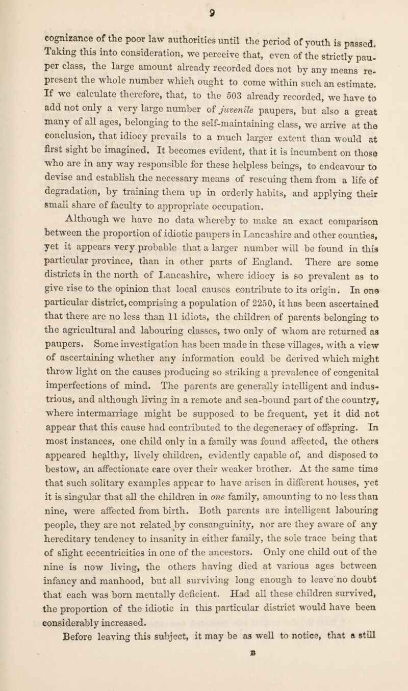 cognizance of the poor law authorities until the period of youth is passed. Taking this into consideration, we perceive that, even of the strictly pau¬ per class, the large amount already recorded does not by any means re¬ present the whole number which ought to come within such an estimate. If we calculate therefore, that, to the 503 already recorded, we have to add not only a very large number of juvenile paupers, but also a great many of all ages, belonging to the self-maintaining class, we arrive at the conclusion, that idiocy prevails to a much larger extent than would at first sight be imagined. It becomes evident, that it is incumbent on those who are in any way responsible for these helpless beings, to endeavour to devise and establish the necessary means of rescuing them from a life of degradation, by training them up in orderly habits, and applying their small share of faculty to appropriate occupation. Although we have no data whereby to make an exact comparison between the proportion of idiotic paupers in Lancashire and other counties, yet it appears very probable that a larger number will be found in this particular province, than in other parts of England. There are some districts in the north of Lancashire, Vvdiere idiocy is so prevalent as to give rise to the opinion that local causes contribute to its origin. In one particular district, comprising a population of 2250, it has been ascertained that there are no less than 11 idiots, the children of parents belonging to the agricultural and labouring classes, two only of -whom are returned as paupers. Some investigation has been made in these villages, with a view of ascertaining whether any information could be derived which might throw light on the causes producing so striking a prevalence of congenital imperfections of mind. The parents are generally intelligent and indus¬ trious, and although living in a remote and sea-bound part of the country, where intermarriage might be supposed to be frequent, yet it did not appear that this cause had contributed to the degeneracy of offspring. In most instances, one child only in a family was found affected, the others appeared healthy, lively children, evidently capable of, and disposed to bestow, an affectionate care over their weaker brother. At the same time that such solitary examples appear to have arisen in different houses, yet it is singular that all the children in one family, amounting to no less than nine, were affected from birth. Both parents are intelligent labouring people, they are not related by consanguinity, nor are they aware of any hereditary tendency to insanity in either family, the sole trace being that of slight eccentricities in one of the ancestors. Only one child out of the nine is now living, the others having died at various ages between infancy and manhood, but all surviving long enough to leave no doubt that each was born mentally deficient. Had all these children survived, the proportion of the idiotic in this particular district would have been considerably increased. Before leaving this subject, it may be as well to notice, that a still B