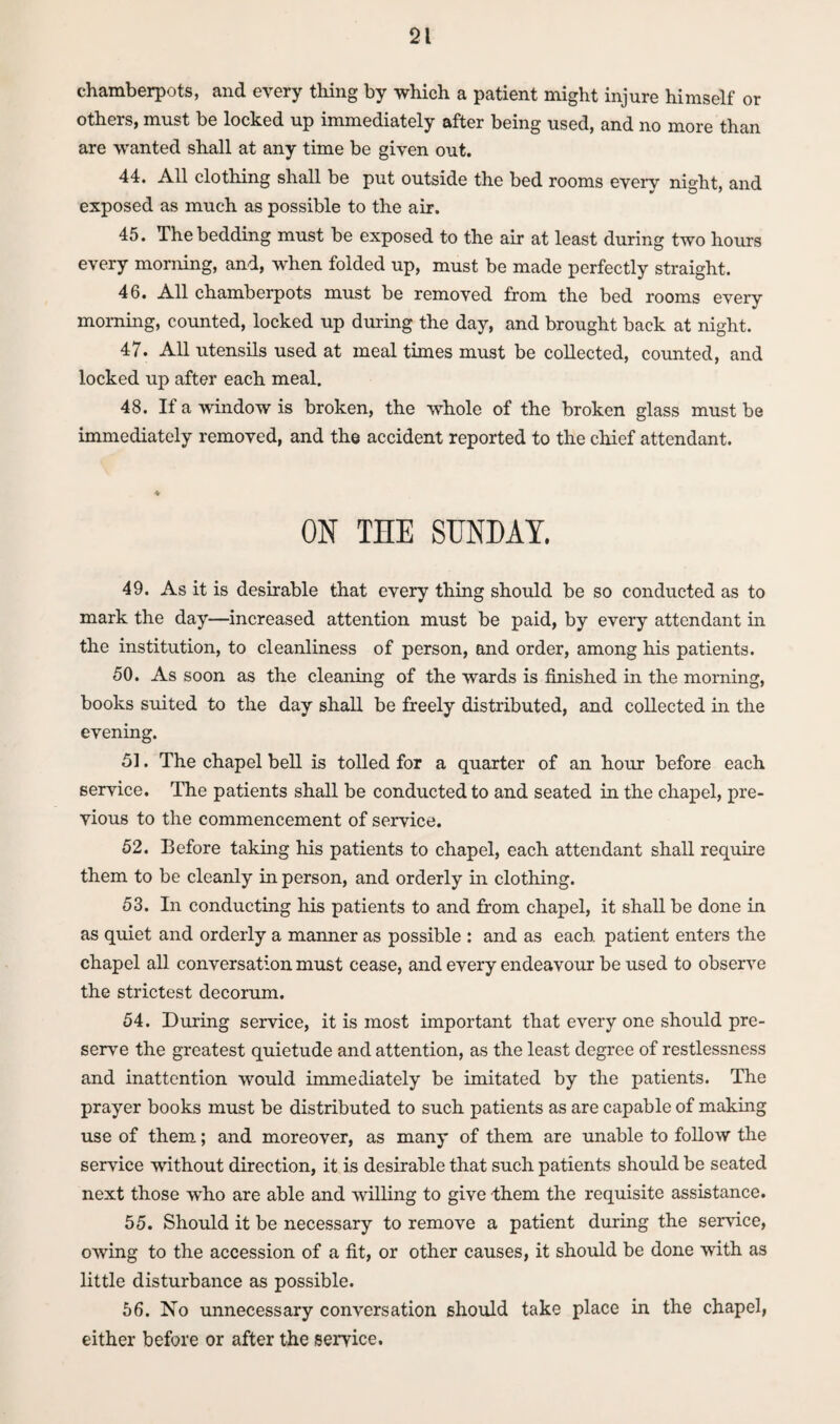 chamberpots, and every tiling by which a patient might injure himself or others, must be locked up immediately after being used, and no more than are wanted shall at any time be given out. 44. All clothing shall be put outside the bed rooms every night, and exposed as much as possible to the air. 45. The bedding must be exposed to the air at least during two hours every morning, and, when folded up, must be made perfectly straight. 46. All chamberpots must be removed from the bed rooms every morning, counted, locked up during the day, and brought back at night. 47. All utensils used at meal times must be collected, counted, and locked up after each meal. 48. If a window is broken, the whole of the broken glass must be immediately removed, and the accident reported to the chief attendant. ON THE SUNDAY. 49. As it is desirable that every thing should be so conducted as to mark the day—increased attention must be paid, by every attendant in the institution, to cleanliness of person, and order, among his patients. 50. As soon as the cleaning of the wards is finished in the morning, books suited to the day shall be freely distributed, and collected in the evening. 51. The chapel bell is tolled for a quarter of an hour before each service. The patients shall be conducted to and seated in the chapel, pre¬ vious to the commencement of service. 52. Before taking his patients to chapel, each attendant shall require them to be cleanly in person, and orderly in clothing. 53. In conducting his patients to and from chapel, it shall be done in as quiet and orderly a manner as possible : and as each patient enters the chapel all conversation must cease, and every endeavour be used to observe the strictest decorum. 54. During service, it is most important that every one should pre¬ serve the greatest quietude and attention, as the least degree of restlessness and inattention would immediately be imitated by the patients. The prayer books must be distributed to such patients as are capable of making use of them; and moreover, as many of them are unable to follow the service without direction, it is desirable that such patients should be seated next those wdio are able and willing to give them the requisite assistance. 55. Should it be necessary to remove a patient during the service, owing to the accession of a fit, or other causes, it should be done with as little disturbance as possible. 56. No unnecessary conversation should take place in the chapel, either before or after the service.