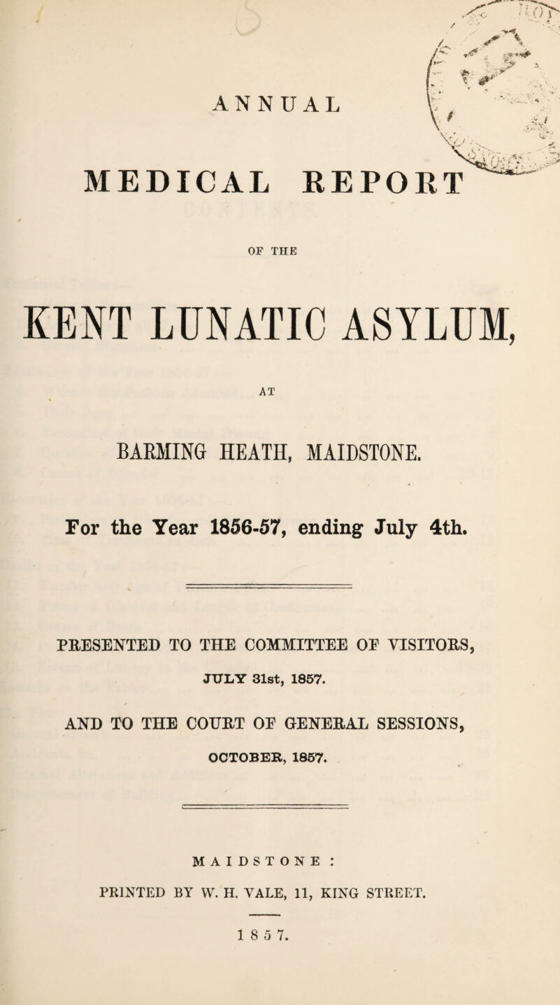 'V< T 0T ANNUAL V,- MEDICAL REPORT (k ■ i‘ OF THE KENT LUNATIC ASYLUM, AT BAEMING HEATH, MAIDSTONE. For the Year 1856-57, ending July 4th. PRESENTED TO THE COMMITTEE OE VISITORS, JULY 31st, 1857. AND TO THE COTJRT OE GENERAL SESSIONS, OCTOBER, 1857. MAIDSTONE : PRINTED BY W. H. VALE, 11, KING STREET.