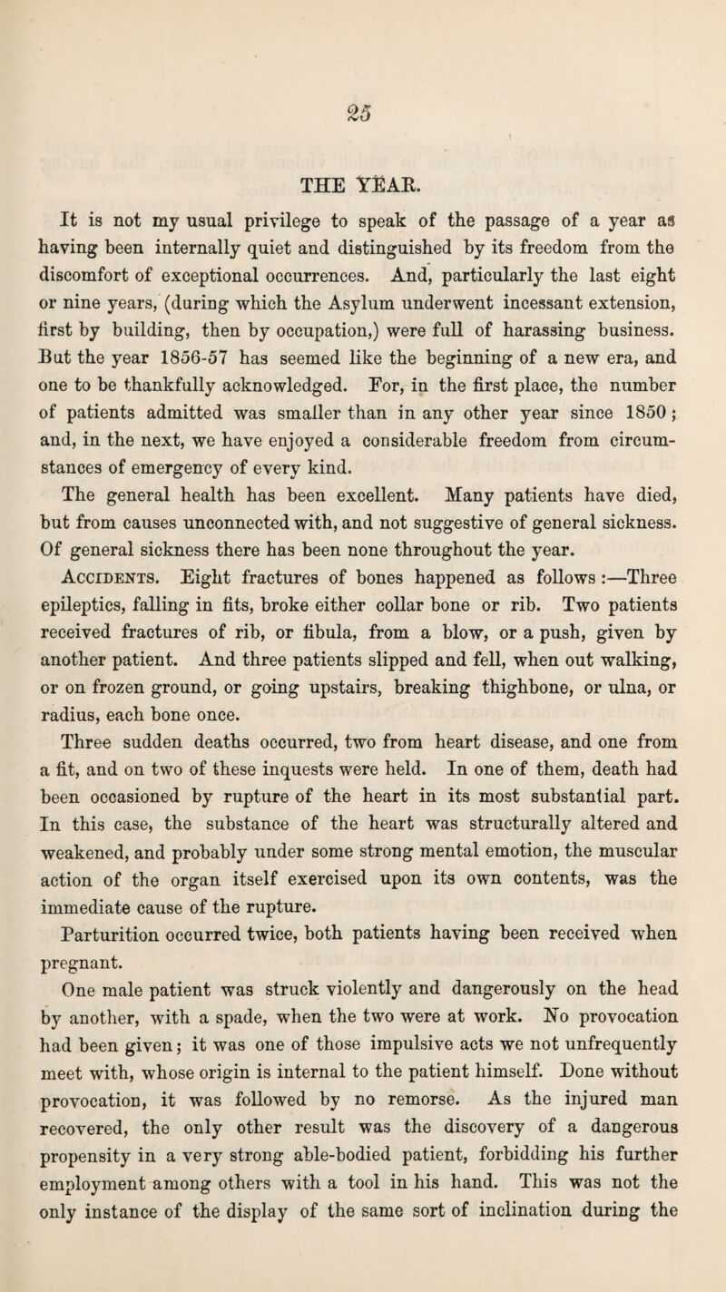 THE YEAR. It is not my usual privilege to speak of the passage of a year as having been internally quiet and distinguished by its freedom from the discomfort of exceptional occurrences. And, particularly the last eight or nine years, (during which the Asylum underwent incessant extension, first by building, then by occupation,) were full of harassing business. But the year 1856-57 has seemed like the beginning of a new era, and one to be thankfully acknowledged. For, in the first place, the number of patients admitted was smaller than in any other year since 1850 ; and, in the next, we have enjoyed a considerable freedom from circum¬ stances of emergency of every kind. The general health has been excellent. Many patients have died, but from causes unconnected with, and not suggestive of general sickness. Of general sickness there has been none throughout the year. Accidents. Eight fractures of bones happened as follows:—Three epileptics, falling in fits, broke either collar bone or rib. Two patients received fractures of rib, or fibula, from a blow, or a push, given by another patient. And three patients slipped and fell, when out walking, or on frozen ground, or going upstairs, breaking thighbone, or ulna, or radius, each bone once. Three sudden deaths occurred, two from heart disease, and one from a fit, and on two of these inquests were held. In one of them, death had been occasioned by rupture of the heart in its most substantial part. In this case, the substance of the heart was structurally altered and weakened, and probably under some strong mental emotion, the muscular action of the organ itself exercised upon its own contents, was the immediate cause of the rupture. Parturition occurred twice, both patients having been received when pregnant. One male patient was struck violently and dangerously on the head by another, with a spade, when the two were at work. Ho provocation had been given; it was one of those impulsive acts we not unfrequently meet with, whose origin is internal to the patient himself. Hone without provocation, it was followed by no remorse. As the injured man recovered, the only other result was the discovery of a dangerous propensity in a very strong able-bodied patient, forbidding his further employment among others with a tool in his hand. This was not the only instance of the display of the same sort of inclination during the