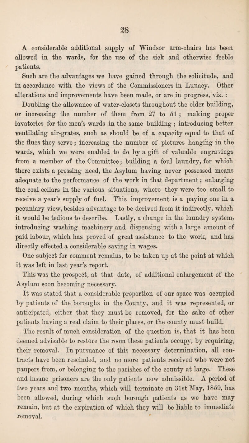 A considerable additional supply of Windsor arm-chairs has been allowed in the wards, for the use of the sick and otherwise feeble patients. Such are the advantages we have gained through the solicitude, and in accordance with the views of the Commissioners in Lunacy. Other alterations and improvements have been made, or are in progress, viz. : Doubling the allowance of water-closets throughout the older building, or increasing the number of them from 27 to 51 ; making proper lavatories for the men’s wards in the same building ; introducing better ventilating air-grates, such as should be of a capacity equal to that of the flues they serve; increasing the number of pictures hanging in the wards, which we were enabled to do by a gift of valuable engravings from a member of the Committee; building a foul laundry, for which there exists a pressing need, the Asylum having never possessed means adequate to the performance of the work in that department; enlarging the coal cellars in the various situations, where they were too small to receive a year’s supply of fuel. This improvement is a paying one in a pecuniary view, besides advantage to be derived from it indirectly, which it would be tedious to describe. Lastly, a change in the laundry system? introducing washing machinery and dispensing with a large amount of paid labour, which has proved of great assistance to the work, and has directly effected a considerable saving in wages. One subject for comment remains, to be taken up at the point at which it was left in last year’s report. This was the prospect, at that date, of additional enlargement of the Asylum soon becoming necessary. It was stated that a considerable proportion of our space was occupied by patients of the boroughs in the County, and it was represented, or anticipated, either that they must be removed, for the sake of other patients having a real claim to their places, or the county must build. The result of much consideration of the question is, that it has been deemed advisable to restore the room these patients occupy, by requiring, their removal. In pursuance of this necessary determination, all con¬ tracts have been rescinded, and no more patients received who were not paupers from, or belonging to the parishes of the county at large. These and insane prisoners are the only patients now admissible. A period of two years and two months, which will terminate on 31st May, 1859, has been allowed, during which such borough patients as we have may remain, but at the expiration of which they will be liable to immediate removal.