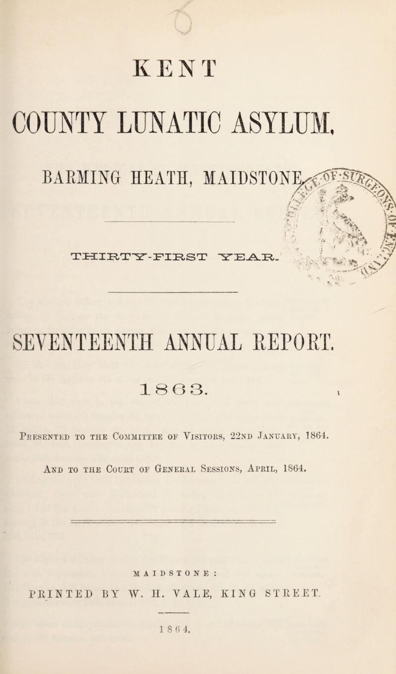 K E N T COUNTY LUNATIC ASYLUM, BARMING HEATH, MAIDSTONExVUP^> {'<?/ W .*& X-V O/ % A /C; - > I THIRTY-FIRST Y'EAR. ^ 4}! 1 f' % r a • , L ■' 4;- ;f¥ •, ;«>v 4 ^ r ■; A * ' v>; SEVENTEENTH ANNUAL REPORT. 1863. Pbesented to the Committee oe Visitors, 22nd January, 1864. And to the Court oe General Sessions, April, 1864. MAIDSTONE : PRINTED BY W. H. VALE, KING STREET.