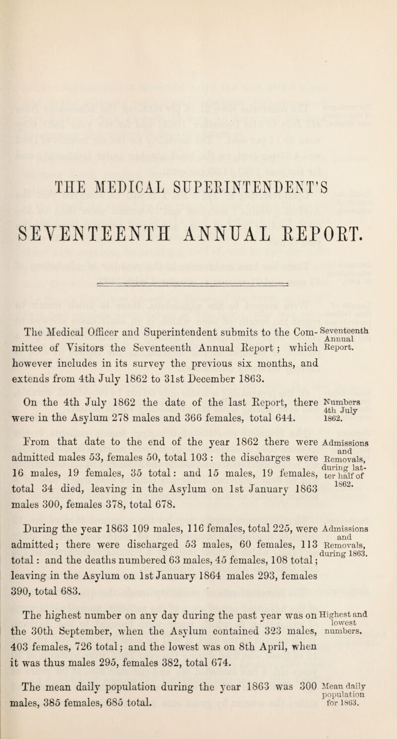 THE MEDICAL SUPERINTENDENT'S SEVENTEENTH ANNEAL EEPOET. The Medical Officer and Superintendent submits to the Com- Seventeenth Annual mittee of Visitors the Seventeenth Annual Report ; which Report, however includes in its survey the previous six months, and extends from 4th July 1862 to 31st December 1863. On the 4th July 1862 the date of the last Report, there Numbers 4th July were in the Asylum 278 males and 366 females, total 644. 1862. Drom that date to the end of the year 1862 there were Admissions admitted males 53, females 50, total 103 : the discharges were Removals, 16 males, 19 females, 35 total: and 15 males, 19 females, 'terTialfof total 34 died, leaving in the Asylum on 1st January 1863 males 300, females 378, total 678. During the year 1863 109 males, 116 females, total 225, were Admissions admitted; there were discharged 53 males, 60 females, 113 Removals, total: and the deaths numbered 63 males, 45 females, 108 total;d,xrin& 1863‘ leaving in the Asylum on 1st January 1864 males 293, females 390, total 683. The highest number on any day during the past year was on Highest and the 30th September, when the Asylum contained 323 males, numbers. 403 females, 726 total; and the lowest was on 8th April, when it was thus males 295, females 382, total 674. The mean dailv population during the year 1863 was 300 Mean daily “ population males, 385 females, 685 total. for 1863,