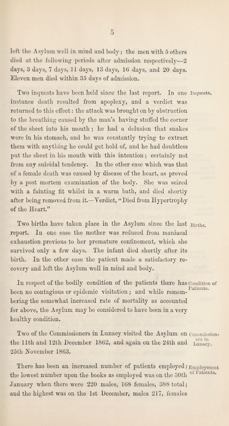 left the Asylum well in mind and body ; the men with 5 others died at the following- periods after admission respectively—2 days, 3 days, 7 days, 11 days, 13 days, 16 days, and 20 days. Eleven men died within 35 days of admission. Two inquests have been held since the last report. In one inquests, instance death resulted from apoplexy, and a verdict was returned to this effect: the attack was brought on by obstruction to the breathing caused by the man’s having stuffed the corner of the sheet into his mouth ; he had a delusion that snakes were in his stomach, and he was constantly trying to extract them with anything he could get hold of, and he had doubtless put the sheet in his mouth with this intention; certainly not from any suicidal tendency. In the other case which was that of a female death was caused by disease of the heart, as proved by a post mortem examination of the body. She was seized with a fainting fit whilst in a warm bath, and died shortly after being removed from it.—Yerdict, “Died from Hypertrophy of the Heart.” Two births have taken place in the Asylum since the last Births, report. In one case the mother was reduced from maniacal exhaustion previous to her premature confinement, which she survived only a few days. The infant died shortly after its birth. In the other case the patient made a satisfactory re¬ covery and left the Asylum well in mind and body. In respect of the bodily condition of the patients there has Condition of been no contagious or epidemic visitation; and while remem¬ bering the somewhat increased rate of mortality as accounted for above, the Asylum may be considered to have been in a very healthy condition. Two of the Commissioners in Lunacy visited the Asylum on Commission- the 11th and 12th December 1862, and again on the 24th and Lunacy. 25th November 1863. There has been an increased number of patients employed; Employment the lowest number upon the books as employed was on the 30th oi 1 ‘,tientb- January when there were 220 males, 168 females, 388 total; and the highest was on the 1st December, males 217, females