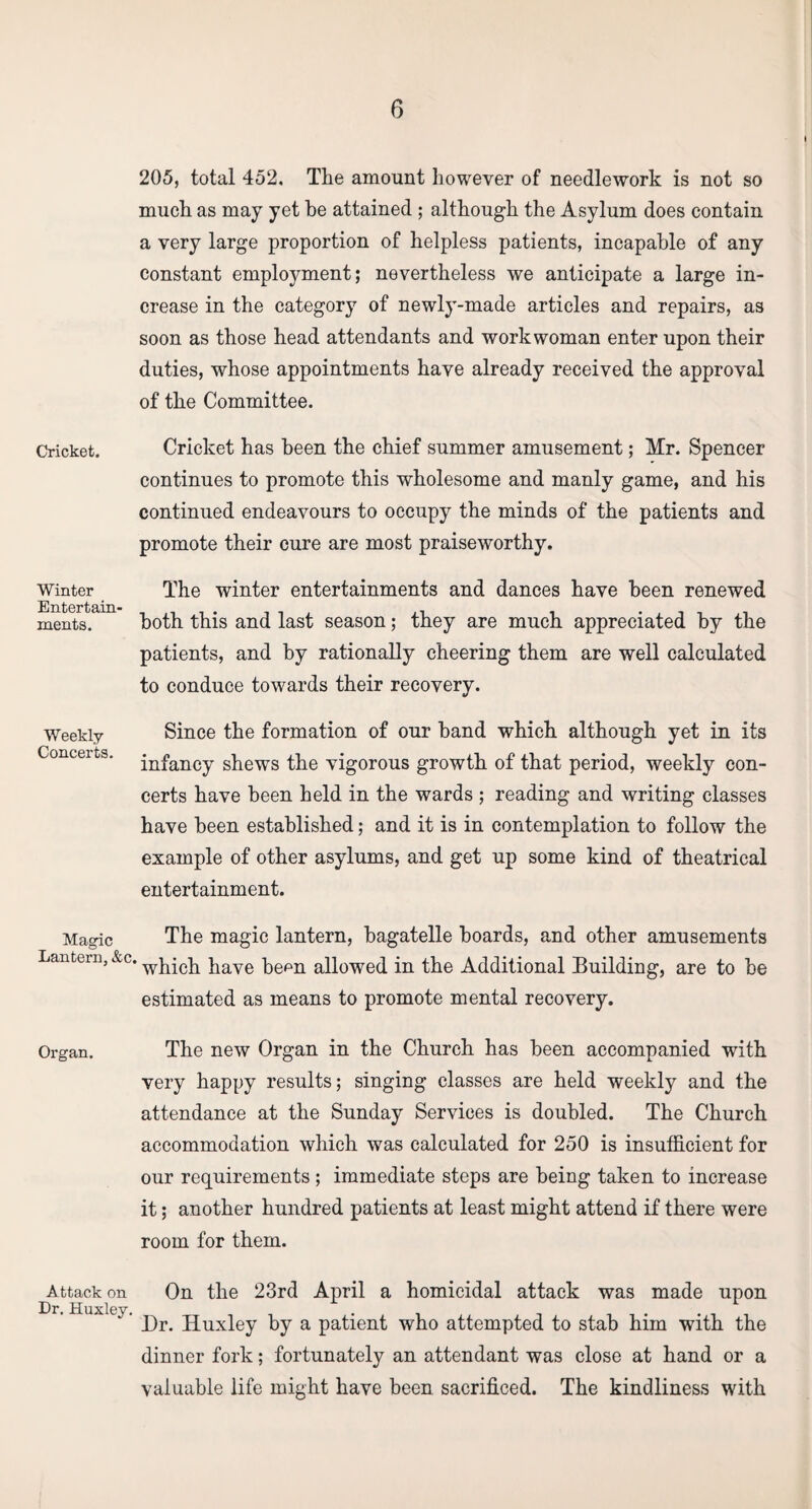 Cricket. Winter Entertain^ ments. Weekly Concerts. Magic Lantern, &c, Organ. Attack on Dr. Huxley. 205, total 452. The amount however of needlework is not so much as may yet he attained ; although the Asylum does contain a very large proportion of helpless patients, incapable of any constant employment; nevertheless we anticipate a large in¬ crease in the category of newly-made articles and repairs, as soon as those head attendants and workwoman enter upon their duties, whose appointments have already received the approval of the Committee. Cricket has been the chief summer amusement; Mr. Spencer continues to promote this wholesome and manly game, and his continued endeavours to occupy the minds of the patients and promote their cure are most praiseworthy. The winter entertainments and dances have been renewed both this and last season; they are much appreciated by the patients, and by rationally cheering them are well calculated to conduce towards their recovery. Since the formation of our band which although yet in its infancy shews the vigorous growth of that period, weekly con¬ certs have been held in the wards ; reading and writing classes have been established; and it is in contemplation to follow the example of other asylums, and get up some kind of theatrical entertainment. The magic lantern, bagatelle boards, and other amusements which have bemi allowed in the Additional Building, are to be estimated as means to promote mental recovery. The new Organ in the Church has been accompanied with very happy results; singing classes are held weekly and the attendance at the Sunday Services is doubled. The Church accommodation which was calculated for 250 is insufficient for our requirements; immediate steps are being taken to increase it; another hundred patients at least might attend if there were room for them. On the 23rd April a homicidal attack was made upon Dr. Huxley by a patient who attempted to stab him with the dinner fork; fortunately an attendant was close at hand or a valuable life might have been sacrificed. The kindliness with