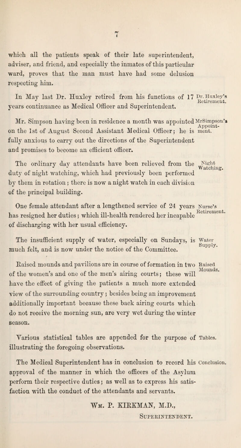 which all the patients speak of their late superintendent, adviser, and friend, and especially the inmates of this particular ward, proves that the man must have had some delusion respecting him. In May last Dr. Huxley retired from his functions of 17 Dr. Huxley’s Retirement. years continuance as Medical Officer and Superintendent. Mr. Simpson having been in residence a month was appointed MrSimpson’a . Appoint- on the 1st of August Second Assistant Medical Officer; he is meat. fully anxious to carry out the directions of the Superintendent and promises to become an efficient officer. The ordinary day attendants have been relieved from the Night J i Watching, duty of night watching, which had previously been performed by them in rotation; there is now a night watch in each division of the principal building. One female attendant after a lengthened service of 24 years Nurse’s has resigned her duties; which ill-health rendered her incapable of discharging with her usual efficiency. The insufficient supply of water, especially on Sundays, is Water much felt, and is now under the notice of the Committee. liaised mounds and pavilions are m course of formation in two Raised pi . . Mounds of the womens and one of the mens airing courts; these will have the effect of giving the patients a much more extended view of the surrounding country ; besides being an improvement additionally important because these back airing courts which do not receive the morning sun, are very wet during the winter season. Various statistical tables are appended for the purpose of Tables, illustrating the foregoing observations. The Medical Superintendent has in conclusion to record his Conclusion, approval of the manner in which the officers of the Asylum perform their respective duties; as well as to express his satis¬ faction with the conduct of the attendants and servants. Wm. P. KIRKMAN, M.D., Superintendent.