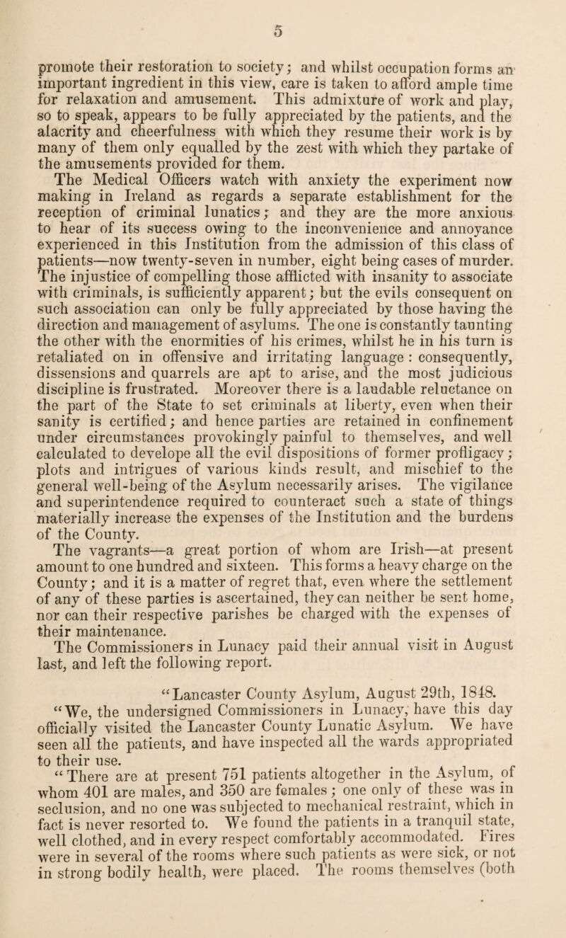 promote their restoration to society; and whilst occupation forms an important ingredient in this view, care is taken to afford ample time for relaxation and amusement. This admixture of work and play, so to speak, appears to be fully appreciated by the patients, and the alacrity and cheerfulness with which they resume their work is by many of them only equalled by the zest with which they partake of the amusements provided for them. The Medical Officers watch with anxiety the experiment now making in Ireland as regards a separate establishment for the reception of criminal lunatics; and they are the more anxious to hear of its success owing to the inconvenience and annoyance experienced in this Institution from the admission of this class of patients—now twenty-seven in number, eight being cases of murder. The injustice of compelling those afflicted with insanity to associate with criminals, is sufficiently apparent; but the evils consequent on such association can only be fully appreciated by those having the direction and management of asylums. The one is constantly taunting the other with the enormities of his crimes, whilst he in his turn is retaliated on in offensive and irritating language : consequently, dissensions and quarrels are apt to arise, and the most judicious discipline is frustrated. Moreover there is a laudable reluctance on the part of the State to set criminals at liberty, even when their sanity is certified; and hence parties are retained in confinement under circumstances provokingly painful to themselves, and well calculated to develope all the evil dispositions of former profligacy ; plots and intrigues of various kinds result, and mischief to the general well-being of the Asylum necessarily arises. The vigilance and superintendence required to counteract such a state of things materially increase the expenses of the Institution and the burdens of the County. The vagrants—a great portion of whom are Irish—at present amount to one hundred and sixteen. This forms a heavy charge on the County; and it is a matter of regret that, even where the settlement of any of these parties is ascertained, they can neither be sent home, nor can their respective parishes be charged with the expenses of their maintenance. The Commissioners in Lunacy paid their annual visit in August last, and left the following report, “Lancaster County Asylum, August 29th, 1818. “We, the undersigned Commissioners in Lunacy, have this day officially visited the Lancaster County Lunatic Asylum. We have seen all the patients, and have inspected all the wards appropriated to their use. “There are at present 751 patients altogether in the Asylum, of whom 401 are males, and 350 are females ; one only of these was in seclusion, and no one was subjected to mechanical restraint, which in fact is never resorted to. We found the patients in a tranquil state, well clothed, and in every respect comfortably accommodated. Fires were in several of the rooms where such patients as were sick, or not in strong bodily health, were placed. The rooms themselves (both