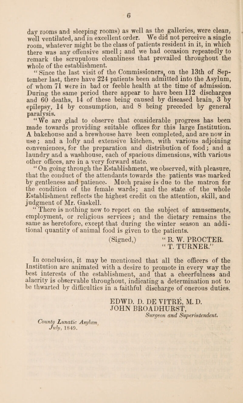 day rooms and sleeping rooms) as well as the galleries, were clean, well ventilated, and in excellent order. We did not perceive a single room, whatever might be the class of patients resident in it, in which there'was any offensive smell; and we had occasion repeatedly to remark the scrupulous cleanliness that prevailed throughout the whole of the establishment. “ Since the last visit of the Commissioners^ on the 13th of Sep¬ tember last, there have 224 patients been admitted into the Asylum, of whom 71 were in bad or feeble health at the time of admission. During the same period there appear to have been 112 discharges and 60 deaths, 14 of these being caused by diseased brain, 3 by epilepsy, 14 by consumption, and 8 being preceded by general paralysis. “We are glad to observe that considerable progress has been made towards providing suitable offices for this large Institution. A bakehouse and a brewhouse have been completed, and are now in use; and a lofty and extensive kitchen, with various adjoining conveniences, for the preparation and distribution of food; and a laundry and a washhouse, each of spacious dimensions, with various other offices, are in a very forward state. “ On going through the Establishment, we observed, with pleasure, that the conduct of the attendants towards the patients was marked by gentleness and patience. Much praise is due to the matron for the condition of the female wards; and the state of the whole Establishment reflects the highest credit on the attention, skill, and judgment of Mr. Gaskell. “ There is nothing new to report on the subject of amusements, employment, or religious services; and the dietary remains the same as heretofore, except that during the winter season an addi¬ tional quantity of animal food is given to the patients. (Signed,) “ B. W. PROCTER.  T. TURNER.” In conclusion, it may be mentioned that all the officers of the Institution are animated with a desire to promote in every way the best interests of the establishment, and that a cheerfulness and alacrity is observable throughout, indicating a determination not to be thwarted by difficulties in a faithful discharge of onerous duties. EDWD. D. DE VITRE, M. D. JOHN BROADHURST, Surgeon and Superintendent* County Lunatic Asylum, July, 1849.