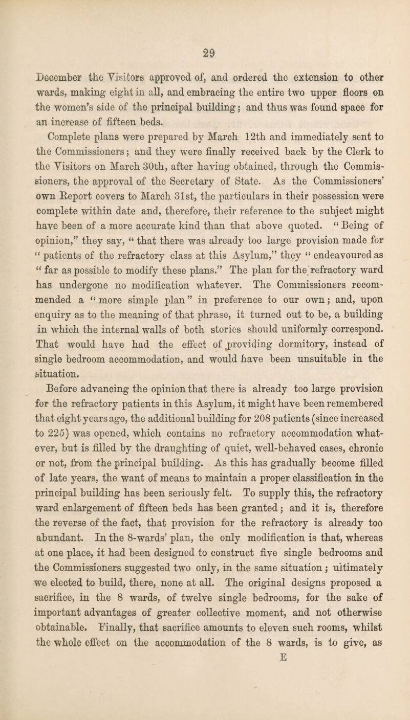 December the Visitors approved of, and ordered the extension to other wards, making eight in all, and embracing the entire two upper floors on the women’s side of the principal building; and thus was found space for an increase of fifteen beds. Complete plans were prepared by March 12th and immediately sent to the Commissioners; and they were finally received back by the Clerk to the Visitors on March 30th, after having obtained, through the Commis¬ sioners, the approval of the Secretary of State. As the Commissioners’ own Report covers to March 31st, the particulars in their possession were complete within date and, therefore, their reference to the subject might have been of a more accurate kind than that above quoted. “ Being of opinion,” they say, “ that there was already too large provision made for “ patients of the refractory class at this Asylum,” they “ endeavoured as “ far as possible to modify these plans.” The plan for the refractory ward has undergone no modification whatever. The Commissioners recom¬ mended a “ more simple plan ” in preference to our own; and, upon enquiry as to the meaning of that phrase, it turned out to be, a building in which the internal walls of both stories should uniformly correspond. That would have had the effect of providing dormitory, instead of single bedroom accommodation, and would have been unsuitable in the situation. Before advancing the opinion that there is already too large provision for the refractory patients in this Asylum, it might have been remembered that eight years ago, the additional building for 208 patients (since increased to 225) was opened, which contains no refractory accommodation what¬ ever, but is filled by the draughting of quiet, well-behaved cases, chronic or not, from the principal building. As this has gradually become filled of late years, the want of means to maintain a proper classification in the principal building has been seriously felt. To supply this, the refractory ward enlargement of fifteen beds has been granted; and it is, therefore the reverse of the fact, that provision for the refractory is already too abundant. In the 8-wards’ plan, the only modification is that, whereas at one place, it had been designed to construct five single bedrooms and the Commissioners suggested two only, in the same situation; ultimately we elected to build, there, none at all. The original designs proposed a sacrifice, in the 8 wards, of twelve single bedrooms, for the sake of important advantages of greater collective moment, and not otherwise obtainable. 'Finally, that sacrifice amounts to eleven such rooms, whilst the whole effect on the accommodation of the 8 wards, is to give, as E