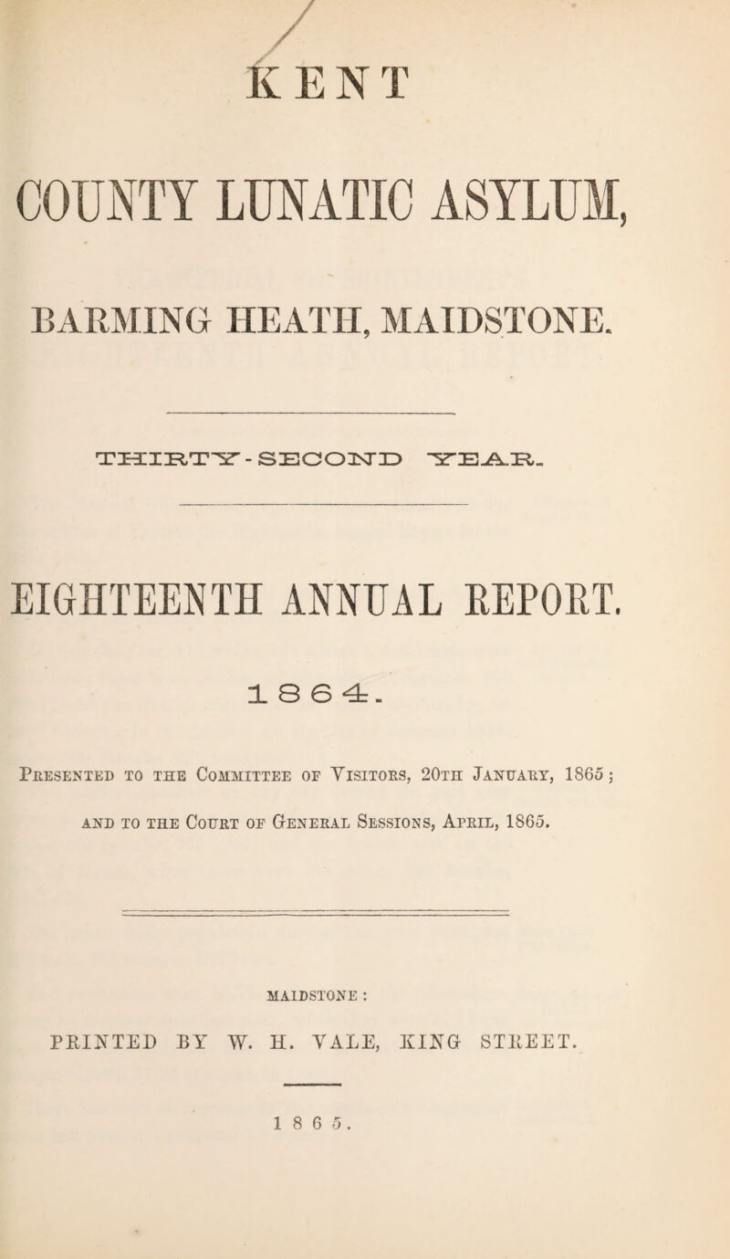 K E N T COUNTY LUNATIC ASYLUM, BARMING HEATH, MAIDSTONE. THIRTY' - SECOND EIGHTEENTH ANNUAL REPORT. 1864. Presented to the Committee of Visitors, 20th January, 1865; and to the Court of General Sessions, April, 1865. MAIDSTONE : PRINTED BY W. H. VALE, KING STREET.