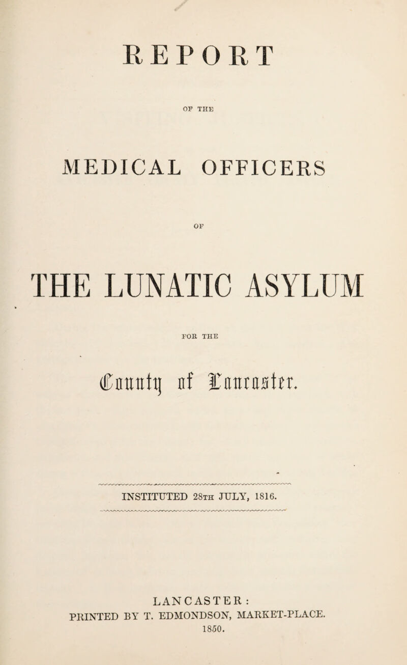 REPORT OF THE MEDICAL OFFICERS THE LUNATIC ASYLUM FOR THE Cnmtttj nf Hv tut raster. INSTITUTED 28th JULY, 1816. LANCASTER: PRINTED BY T. EDMONDSON, MARKET-PLACE. 1850.