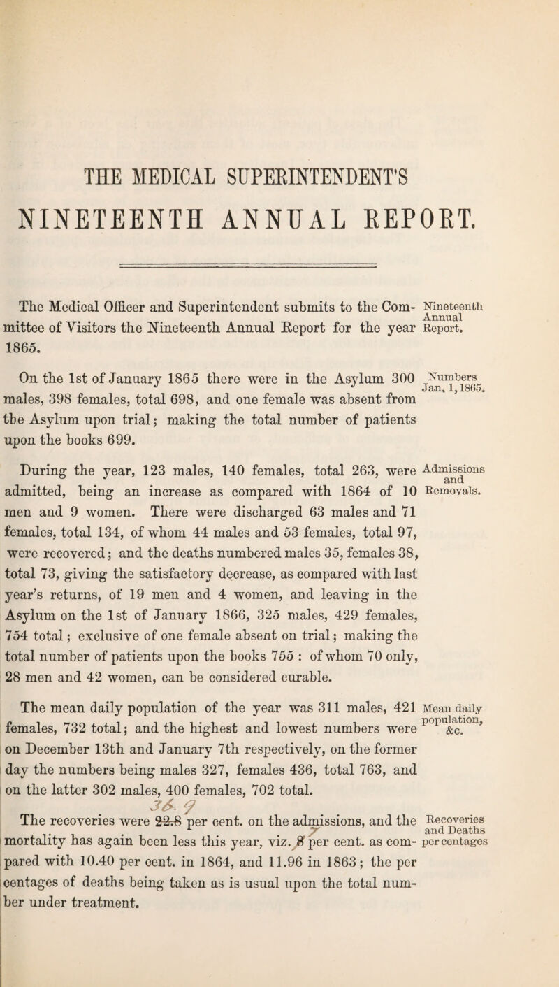 THE MEDICAL SUPERINTENDENT'S NINETEENTH ANNUAL REPORT. The Medical Officer and Superintendent submits to the Com¬ mittee of Visitors the Nineteenth Annual Report for the year I860. On the 1st of January 1865 there were in the Asylum 300 males, 398 females, total 698, and one female was absent from the Asylum upon trial; making the total number of patients upon the books 699. During the year, 123 males, 140 females, total 263, were admitted, being an increase as compared with 1864 of 10 men and 9 women. There were discharged 63 males and 71 females, total 134, of whom 44 males and 53 females, total 97, were recovered; and the deaths numbered males 35, females 38, total 73, giving the satisfactory decrease, as compared with last year’s returns, of 19 men and 4 women, and leaving in the Asylum on the 1st of January 1866, 325 males, 429 females, 754 total; exclusive of one female absent on trial; making the total number of patients upon the books 755 : of whom 70 only, 28 men and 42 women, can be considered curable. The mean daily population of the year was 311 males, 421 females, 732 total; and the highest and lowest numbers were on December 13th and January 7th respectively, on the former day the numbers being males 327, females 436, total 763, and on the latter 302 males, 400 females, 702 total. 36. The recoveries were 2S-.8 per cent, on the admissions, and the mortality has again been less this year, viz. g'per cent, as com¬ pared with 10.40 per cent, in 1864, and 11.96 in 1863; the per icentages of deaths being taken as is usual upon the total num¬ ber under treatment. Nineteenth Annual Report. Numbers Jan, 1,1865. Admissions and Removals. Mean daily population, &c. Recoveries and Deaths per centages