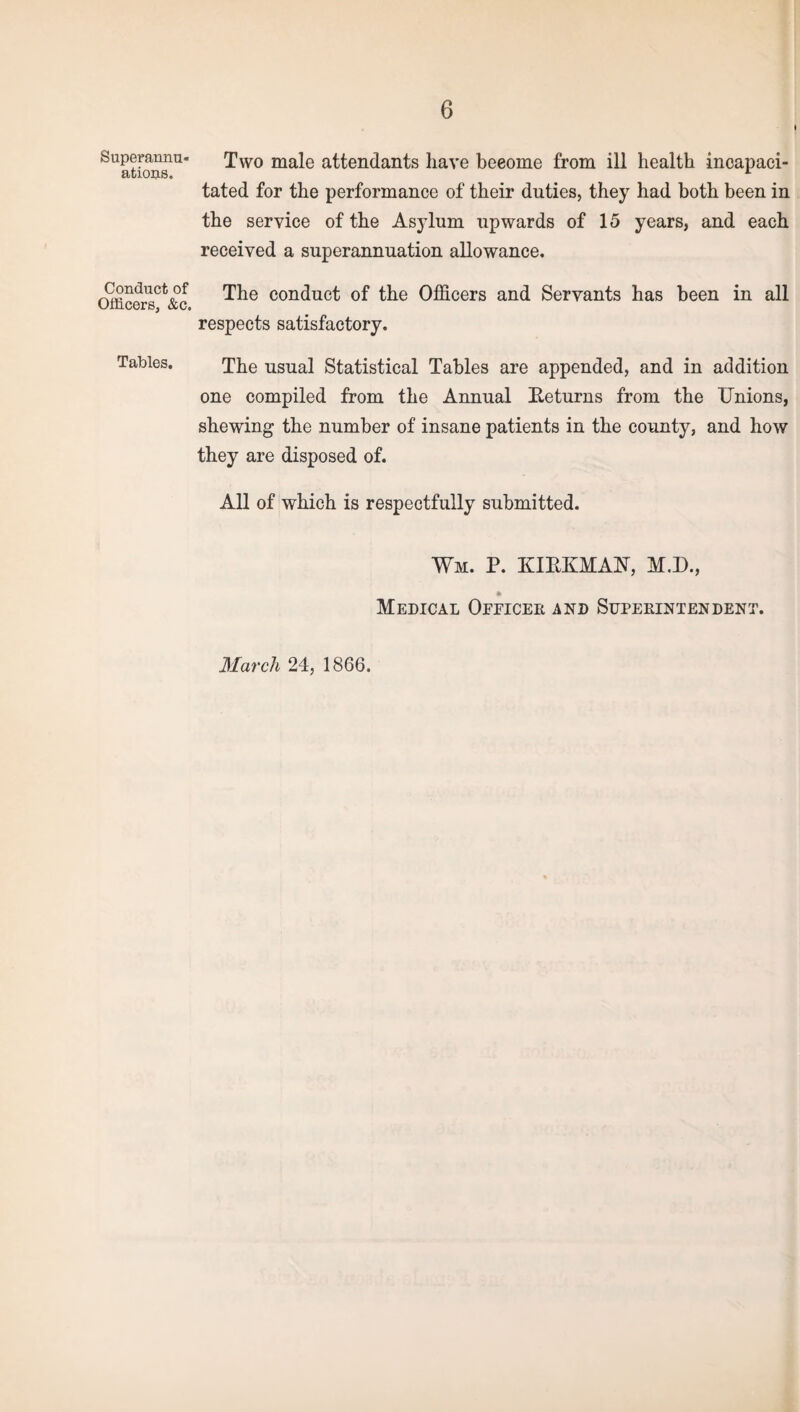 Superannu¬ ations. Conduct of Officers, &c. Tables. Two male attendants have beeome from ill health incapaci¬ tated for the performance of their duties, they had both been in the service of the Asylum upwards of 15 years, and each received a superannuation allowance. The conduct of the Officers and Servants has been in all respects satisfactory. The usual Statistical Tables are appended, and in addition one compiled from the Annual Eeturns from the Unions, shewing the number of insane patients in the county, and how they are disposed of. All of which is respectfully submitted. Wm. P. KIEKMAN, H.D., Medical Offices and Superintendent. March 24, 1866.