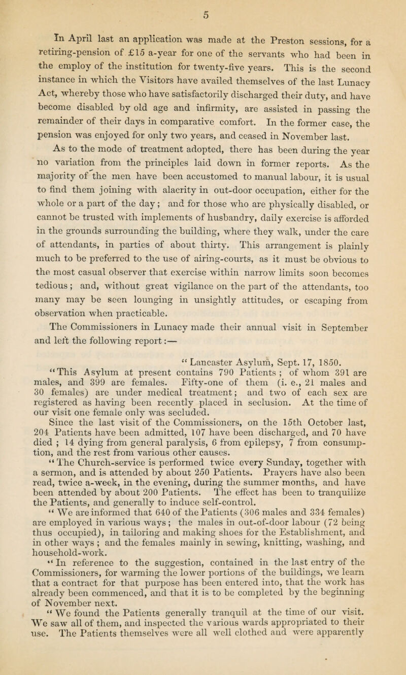 In April last an application was made at the Preston sessions, for a retiring-pension of £15 a-year for one of the servants who had been in the employ of the institution for twenty-five years. This is the second instance in which the Visitors have availed themselves of the last Lunacy Act, whereby those who have satisfactorily discharged their duty, and have become disabled by old age and infirmity, are assisted in passing the remainder of their days in comparative comfort. In the former case, the pension was enjoyed for only two years, and ceased in November last. As to the mode of treatment adopted, there has been during the year no variation from the principles laid down in former reports. As the majority of the men have been accustomed to manual labour, it is usual to find them joining with alacrity in out-door occupation, either for the whole or a part of the day; and for those who are physically disabled, or cannot be trusted with implements of husbandry, daily exercise is afforded in the grounds surrounding the building, where they walk, under the care of attendants, in parties of about thirty. This arrangement is plainly much to be preferred to the use of airing-courts, as it must be obvious to the most casual observer that exercise within narrow limits soon becomes tedious ; and, without great vigilance on the part of the attendants, too many may be seen lounging in unsightly attitudes, or escaping from observation when practicable. The Commissioners in Lunacy made their annual visit in September and left the following report:— “ Lancaster Asylum, Sept. 17, 1850. “This Asylum at present contains 790 Patients; of whom 391 are males, and 399 are females. Fifty-one of them (i. e., 21 males and 30 females) are under medical treatment; and two of each sex are registered as having been recently placed in seclusion. At the time of our visit one female only was secluded. Since the last visit of the Commissioners, on the 15th October last, 204 Patients have been admitted, 107 have been discharged, and 70 have died ; 14 dying from general paralysis, 6 from epilepsy, 7 from consump¬ tion, and the rest from various other causes. “ The Church-service is performed twice every Sunday, together with a sermon, and is attended by about 250 Patients. Prayers have also been read, twice a-week, in the evening, during the summer months, and have been attended by about 200 Patients. The effect has been to tranquilize the Patients, and generally to induce self-control. “ We are informed that 640 of the Patients (306 males and 334 females) are employed in various ways ; the males in out-of-door labour (72 being thus occupied), in tailoring and making shoes for the Establishment, and in other ways ; and the females mainly in sewing, knitting, washing, and household-work. “ In reference to the suggestion, contained in the last entry of the Commissioners, for warming the lower portions of the buildings, we learn that a contract for that purpose has been entered into, that the work has already been commenced, and that it is to be completed by the beginning of November next. “ We found the Patients generally tranquil at the time of our visit. We saw all of them, and inspected the various wards appropriated to their use. The Patients themselves were all well clothed and were apparently