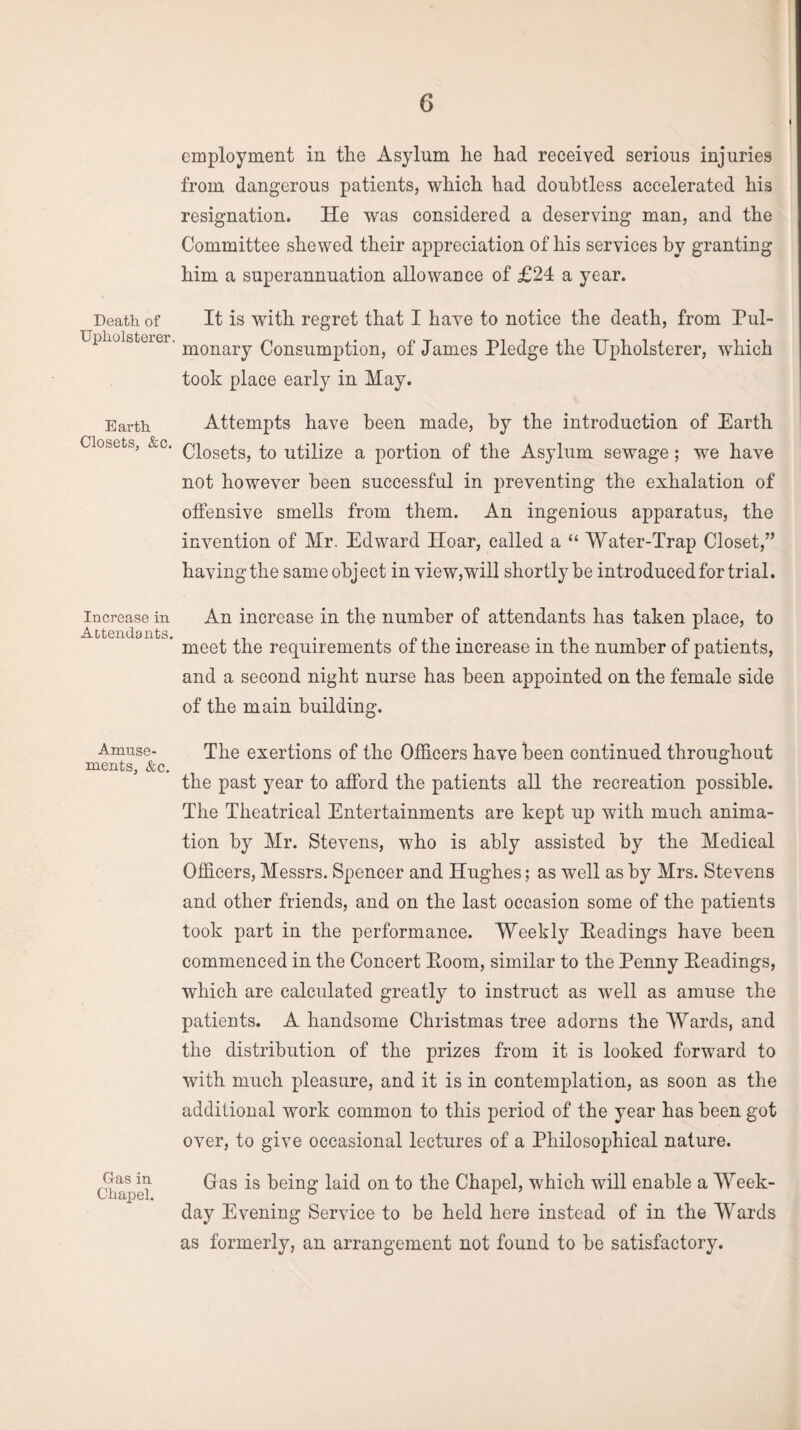 G Death of Upholsterer. Earth Closets, &c. Increase in Attendants. Amuse¬ ments, &c Gas in Chapel. employment in the Asylum he had received serious injuries from dangerous patients, which had doubtless accelerated his resignation. He was considered a deserving man, and the Committee shewed their appreciation of his services by granting him a superannuation allowance of £24 a year. It is with regret that I have to notice the death, from Pul¬ monary Consumption, of James Pledge the Upholsterer, which took place earty in May. Attempts have been made, by the introduction of Earth Closets, to utilize a portion of the Asylum sewage; w^e have not however been successful in preventing the exhalation of offensive smells from them. An ingenious apparatus, the invention of Mr. Edward Hoar, called a “ Water-Trap Closet/’ having the sameohject in view,will shortly be introduced for trial. An increase in the number of attendants has taken place, to meet the requirements of the increase in the number of patients, and a second night nurse has been appointed on the female side of the main building. The exertions of the Officers have been continued throughout the past year to afford the patients all the recreation possible. The Theatrical Entertainments are kept up with much anima¬ tion by Mr. Stevens, who is ably assisted by the Medical Officers, Messrs. Spencer and Hughes; as well as by Mrs. Stevens and other friends, and on the last occasion some of the patients took part in the performance. Weekly Headings have been commenced in the Concert Eoom, similar to the Penny Headings, which are calculated greatly to instruct as well as amuse the patients. A handsome Christmas tree adorns the Wards, and the distribution of the prizes from it is looked forward to with much pleasure, and it is in contemplation, as soon as the additional work common to this period of the year has been got over, to give occasional lectures of a Philosophical nature. Gras is being laid on to the Chapel, which will enable a Week¬ day Evening Service to be held here instead of in the Wards as formerly, an arrangement not found to be satisfactory.