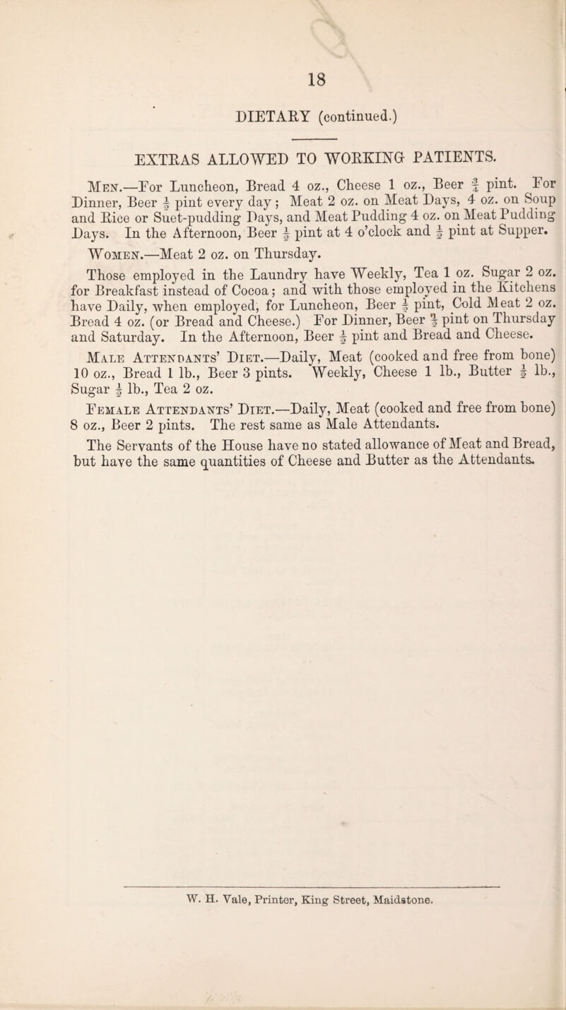 DIETARY (continued.) EXTRAS ALLOWED TO WORKING PATIENTS. Men.—Eor Luncheon, Bread 4 oz., Cheese 1 oz., Beer f pint, lor Dinner, Beer ~ pint every day; Meat 2 oz. on Meat Days, 4 oz. on Soup and Rice or Suet-pudding Days, and Meat Pudding 4 oz. on Meat Pudding Days. In the Afternoon, Beer \ pint at 4 o’clock and \ pint at Supper. Women.—Meat 2 oz. on Thursday. Those employed in the Laundry have Weekly, Tea 1 oz. Sugar 2 oz. for Breakfast instead of Cocoa; and with those employed in the Kitchens have Daily, when employed, for Luncheon, Beer f pint, Cold Meat 2 oz. Bread 4 oz. (or Bread and Cheese.) Eor Dinner, Beer \ pint on Thursday and Saturday. In the Afternoon, Beer § pint and Bread and Cheese. Male Attendants’ Diet.—Daily, Meat (cooked and free from bone) 10 oz., Bread I lb., Beer 3 pints. Weekly, Cheese 1 lb., Butter \ lb., Sugar | lb., Tea 2 oz. E emale Attendants’ Diet.—Daily, Meat (cooked and free from bone) 8 oz., Beer 2 pints. The rest same as Male Attendants. The Servants of the House have no stated allowance of Meat and Bread, but have the same quantities of Cheese and Butter as the Attendants. W. H. Vale, Printer, King Street, Maidstone.