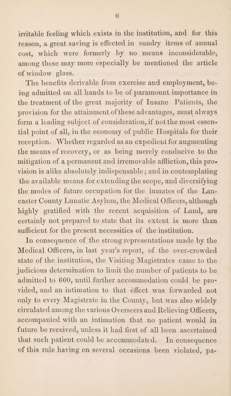 0 irritable feeling which exists in the institution, and for this reason, a great saving is effected in sundry items of annual cost, which were formerly by no means inconsiderable, among these may more especially be mentioned the article of window glass. The benefits derivable from exercise and employment, be¬ ing admitted on all hands to be of paramount importance in the treatment of the great majority of Insane Patients, the provision for the attainment of these advantages, must always form a leading subject of consideration, if not the most essen¬ tial point of all, in the economy of public Hospitals for their reception. Whether regarded as an expedient for augmenting the means of recovery, or as being merely conducive to the mitigation of a permanent and irremovable affliction, this pro¬ vision is alike absolutely indispensable; and in contemplating the available means for extending the scope, and diversifying the modes of future occupation for the inmates of the Lan¬ caster County Lunatic Asylum, the Medical Officers, although highly gratified with the recent acquisition of Land, are certainly not prepared to state that its extent is more than sufficient for the present necessities of the institution. In consequence of the strong representations made by the Medical Officers, in last year’s report, of the over-crowded state of the institution, the Visiting Magistrates came to the judicious determination to limit the number of patients to be admitted to 600, until further accommodation could be pro¬ vided, and an intimation to that effect was forwarded not only to every Magistrate in the County, but was also widely circulated among the various Overseers and Relieving Officers, accompanied with an intimation that no patient would in future be received, unless it had first of all been ascertained that such patient could be accommodated. In consequence of this rule having on several occasions been violated, pa-