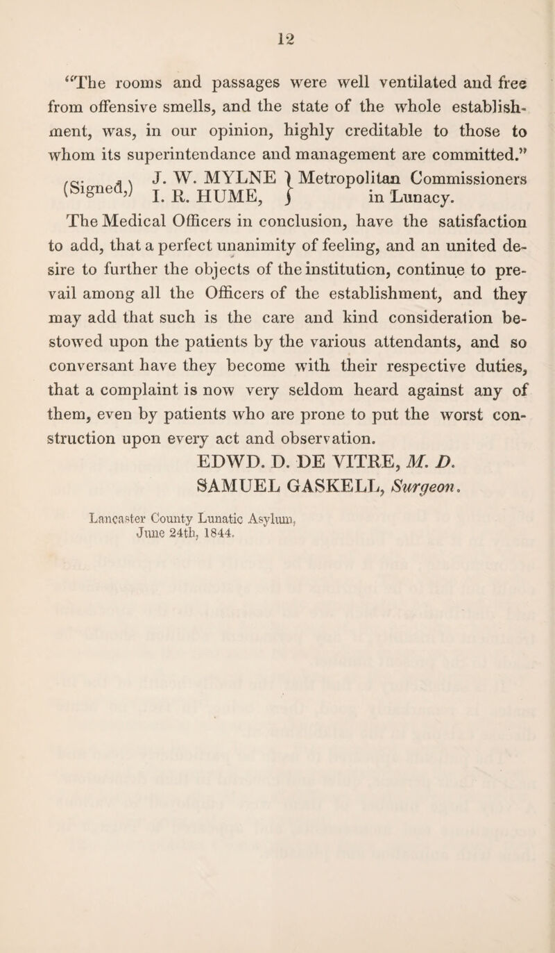 “The rooms and passages were well ventilated and free from offensive smells, and the state of the whole establish¬ ment, was, in our opinion, highly creditable to those to whom its superintendance and management are committed.” x J. W. MYLNE 1 Metropolitan Commissioners I. R. HUME, j in Lunacy. The Medical Officers in conclusion, have the satisfaction to add, that a perfect unanimity of feeling, and an united de¬ sire to further the objects of the institution, continue to pre¬ vail among all the Officers of the establishment, and they may add that such is the care and kind consideration be¬ stowed upon the patients by the various attendants, and so conversant have they become with their respective duties, that a complaint is now very seldom heard against any of them, even by patients who are prone to put the worst con¬ struction upon every act and observation. EDWD. D, DE VITRE, M. D. SAMUEL GASKELL, Surgeon. Lancaster County Lunatic Asylum? June 24th; 1844.