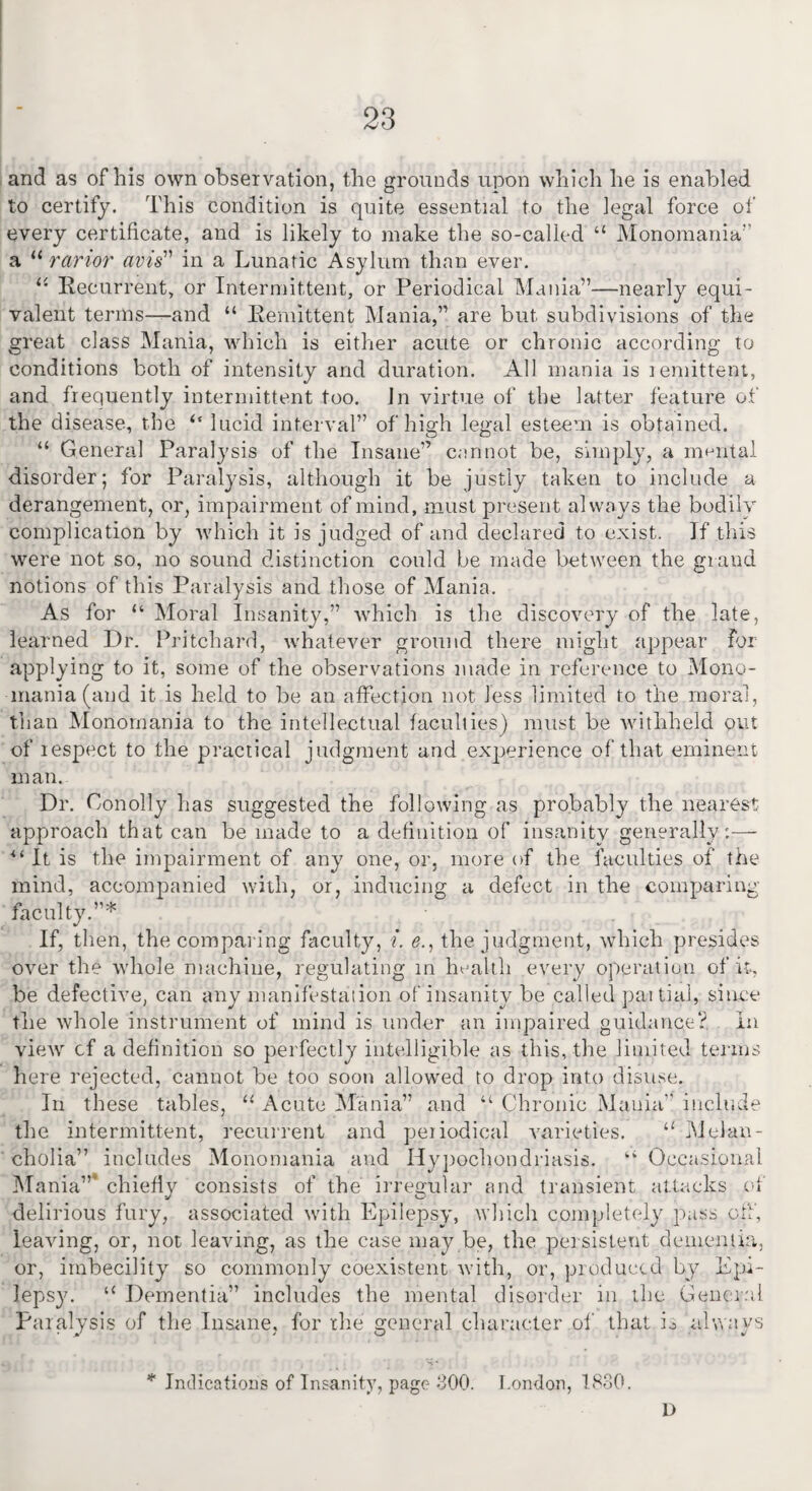 and as of his own observation, the grounds upon which he is enabled to certify. This condition is quite essential to the legal force of every certificate, and is likely to make the so-called “ Monomania’’ a u rarior avis''1 in a Lunatic Asylum than ever. ii Recurrent, or Intermittent, or Periodical Mania”—nearly equi¬ valent terms—and “ Remittent Mania,” are but subdivisions of the great class Mania, which is either acute or chronic according to V_J 7 O conditions both of intensity and duration. All mania is remittent, and frequently intermittent too. Jn virtue of the latter feature of the disease, the ‘‘ lucid interval” of high legal esteem is obtained. “ General Paralysis of the Insane” cannot be, simply, a mental disorder; for Paralysis, although it be justly taken to include a derangement, or, impairment of mind, must present always the bodily complication by which it is judged of and declared to exist. If this were not so, no sound distinction could be made between the grand notions of this Paralysis and those of Mania. As for “ Moral Insanity,” which is the discovery of the late, learned Dr. Pritchard, whatever ground there might appear for applying to it, some of the observations made in reference to Mono¬ mania (and it is held to be an affection not Jess limited to the moral, than Monomania to the intellectual faculties) must be withheld out of respect to the practical judgment and experience of that eminent man. Dr. Conolly has suggested the following as probably the nearest approach that can be made to a definition of insanity generally:—- “It is the impairment of any one, or, more of the faculties of the mind, accompanied with, or, inducing a defect in the comparing faculty.”*; If, then, the comparing faculty, i. e’., the judgment, which presides over the whole machine, regulating rn health every operation of it, be defective, can any manifestation of insanity be called partial, since the whole instrument of mind is under an impaired guidance? In view cf a definition so perfectly intelligible as this, the limited terms here rejected, cannot be too soon allowed to drop into disuse. In these tables, “ Acute Mania” and “ Chronic Mania” include the intermittent, recurrent and periodical varieties. li Melan¬ cholia” includes Monomania and Hypochondriasis. “ Occasional Mania”* chiefly consists of the irregular and transient attacks of delirious fury, associated with Epilepsy, which completely pass off, leaving, or, not leaving, as the case may be, the persistent dementia, or, imbecility so commonly coexistent with, or, produced by Epi¬ lepsy. “ Dementia” includes the mental disorder in the General Paralysis of the Insane, for the general character of that is always Indications of Insanity, page 300. London, 1830. D