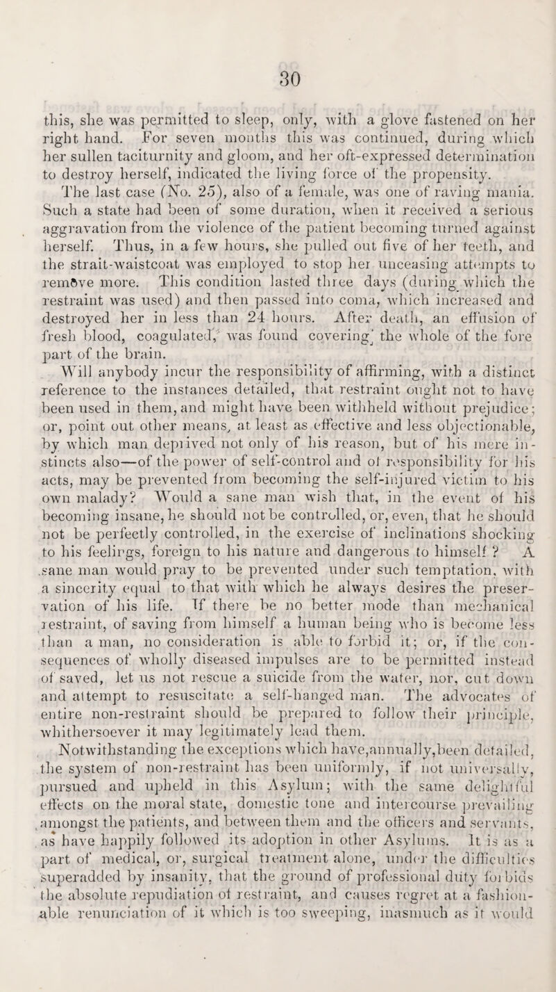 this, she was permitted to sleep, only, with a glove fastened on her right hand. For seven months this was continued, during which her sullen taciturnity and gloom, and her oft-expressed determination to destroy herself, indicated the living force of the propensity. The last case (No. 25), also of a female, was one of raving mania. Such a state had been of some duration, when it received a serious aggravation from the violence of the patient becoming turned against herself. Thus, in a few hours, she pulled out five of her teeth, and the strait-waistcoat was employed to stop her unceasing attempts to remove more. This condition lasted three days (during which the restraint was used) and then passed into coma, which increased and destroyed her in less than 24 hours. After death, an effusion of fresh blood, coagulated,' was found covering^ the whole of the fore part of the brain. Will anybody incur the responsibility of affirming, with a distinct reference to the instances detailed, that restraint ought not to have been used in them, and might have been withheld without prejudice; or, point out other means, at least as effective and less objectionable, by which man depiived not only of his reason, but of his mere in¬ stincts also—of the power of self-control and ol responsibility for his acts, may be prevented from becoming the self-injured victim to his own malady? Would a sane man wish that, in the event of his becoming insane, he should not be controlled, or, even, that he should not be perfectly controlled, in the exercise of inclinations shocking to his feelings, foreign to his nature and dangerous to himself ? A .sane man would pray to be prevented under such temptation, with a sincerity equal to that with which he always desires the preser¬ vation of his life. Tf there be no better mode than mechanical restraint, of saving from himself a human being who is become less than a man, no consideration is able to forbid it; or, if the con¬ sequences of wholly diseased impulses are to be permitted instead of saved, let us not rescue a suicide from the water, nor, cut down and attempt to resuscitate a self-hanged man. The advocates of entire non-restraint should be prepared to follow their principle, whithersoever it may legitimately lead them. Notwithstanding the exceptions which have,annually,been detailed, the system of non-restraint has been uniformly, if not universally, pursued and upheld in this Asylum; with the same delightful effects on the moral state, domestic tone and intercourse prevailing amongst the patients, and between them and the officers and servants, as have happily followed its adoption in other Asylums. It is as a part of medical, or, surgical treatment alone, under the difficulties superadded by insanity, that the ground of professional duty fbi bids the absolute repudiation of restraint, and causes regret at a fashion¬ able renunciation of it which is too sweeping, inasmuch as it would