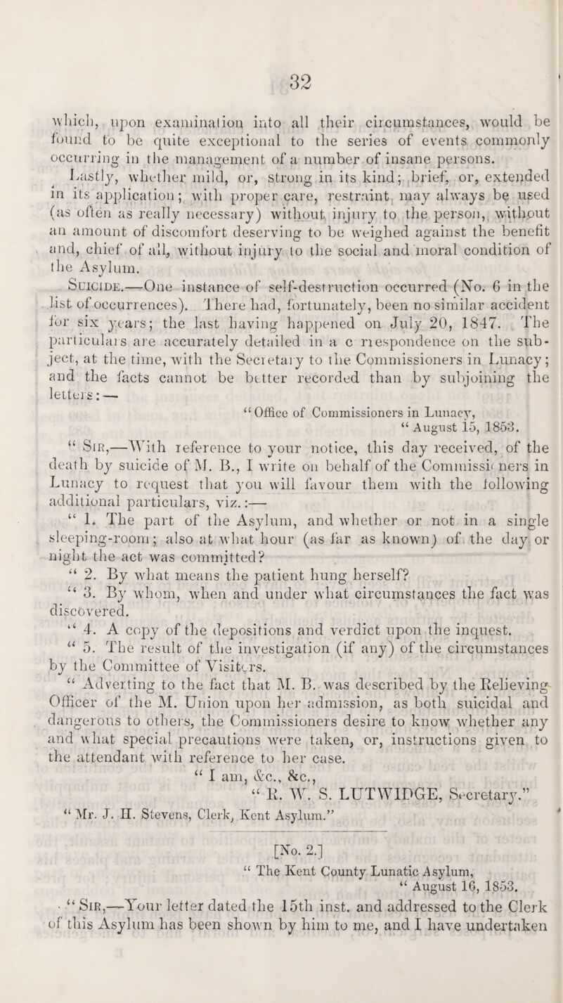 I which, upon examination into all their circumstances, would be found to be cpiite exceptional to the series of events commonly occurring in the management of a number of insane persons. Lastly, whether mild, or, strong in its kind; brief, or, extended in its application; with proper care, restraint may always be used (as often as really necessary) without injury to the person, without an amount of discomfort deserving to be weighed against the benefit and, chief of all, without injury to the social and moral condition of the Asylum. Suicide.—One instance of self-destruction occurred (No. 6 in the list of occurrences). There had, fortunately, been no similar accident for six years; the last having happened on July 20, 1847. The particulars are accurately detailed in a c nespondence on the sub¬ ject, at the time, with the Secretary to the Commissioners in Lunacy; and the facts cannot be better recorded than by subjoining the letters: — “Office of Commissioners in Lunacy, “ August 15, 1853. “ Sir,—With reference to your notice, this day received, of the death by suicide of M. B., 1 write on behalf of the Commissh ners in Lunacy to request that you will favour them with the following additional particulars, viz.:— “ 1. The part of the Asylum, and whether or not in a single sleeping-room; also at what hour (as far as known) of the day or night the act was committed? “ 2. By what means the patient hung herself? “ 3. By whom, when and under what circumstances the fact wras discovered. “ 4. A copy of the depositions and verdict upon the inquest. “ 5. The result of the investigation (if any) of the circumstances bv the Committee of Visitors. 4/ “ Adverting to the fact that M. B. was described by the Relieving- Officer of the M. Union upon her admission, as both suicidal and dangerous to others, the Commissioners desire to know whether any and what special precautions were taken, or, instructions given to the attendant with reference to her case. “ I am, &c., &c., “ R. W. S. LUTWIDGE, Secretary.” “ Mr. J. H. Stevens, Clerk, Kent Asylum.” [No. 2.] “ The Kent County Lunatic Asylum, “ August 16, 1853. • “ Sir,—Your letter dated the 15th inst. and addressed to the Clerk of this Asylum has been show n by him to me, and I have undertaken