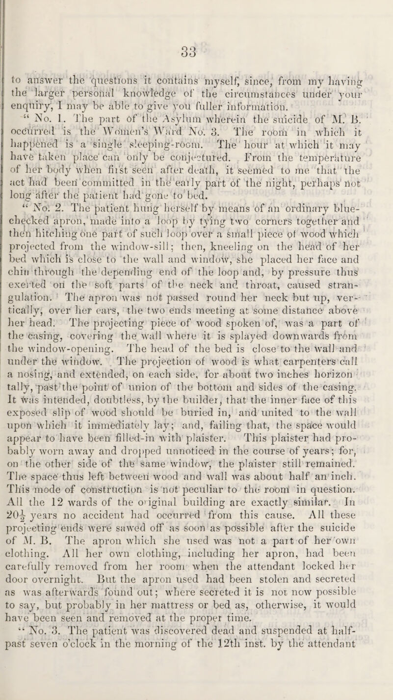 to answer the questions it contains myself, since, from my having the larger personal knowledge of the circumstances under your enquiry, I may be able to give you fuller information. “ No. 1. The part of the Asylum wherein the suicide of M. JB. occurred is the Women’s Ward No'. 3. The room in which it happened is a single sleeping-room. The' hour at which it may have taken place can only be conjectured. From the temperature of her body when first seen after death, it seemed to me that the act had been committed in the' early part of the night, perhaps'not long after the patient had gone to bed. “ No. 2. The patient hung herself by means of an ordinary blue- checked apron, made into a loop hy tying two corners together and then hitching one part of such loop over a Small piece of wood which projected from the window-sill; then, kneeling on the head of her bed which is close to the wall and window, she placed her face and chin through the depending end of the loop and, by pressure thus exerted on the soft parts of the neck and throat, caused stran¬ gulation. The apron was not passed round her neck but up, ver¬ tically, over her ears, the two ends meeting at some distance above her head. The projecting piece of wood spoken of, was a part of the casing, covering the wall where it is splayed downwards from the window-opening. The head of the bed is close to the wall and under the window. The projection of wood is what carpenters call a nosing, and extended, on each side, for about two inches horizon tally, past the point of union of the bottom and sides of the casing. It \Vas intended, doubtless, by the builder, that the inner face of this exposed slip of wood should be buried in, and united to the wall upon which it immediately lay; and, failing that, the space would appear to have been filled-in with plaister. This plaister had pro¬ bably worn away and dropped unnoticed in the course of years; for, on the other side of the same window, the plaister still remained. The space' thus left between wood and wall was about half an inch. This mode of construction is not peculiar to the room in question. All the 12 wards of the original building are exactly similar. In 20-^- years no accident had occurred from this cause. All these projecting ends were sawed off as soon as possible after the suicide of M. B. The apron which she used was not a part of her own clothing. All her own clothing, including her apron, had been carefully removed from her room when the attendant locked her door overnight. But the apron used had been stolen and secreted as was afterwards found out; where secreted it is not now possible to say, but probably in her mattress or bed as, otherwise, it would have been seen and removed at the proper time. “ No. 3. The patient was discovered dead and suspended at half- past seven o’clock in the morning of the 12th inst. by the attendant