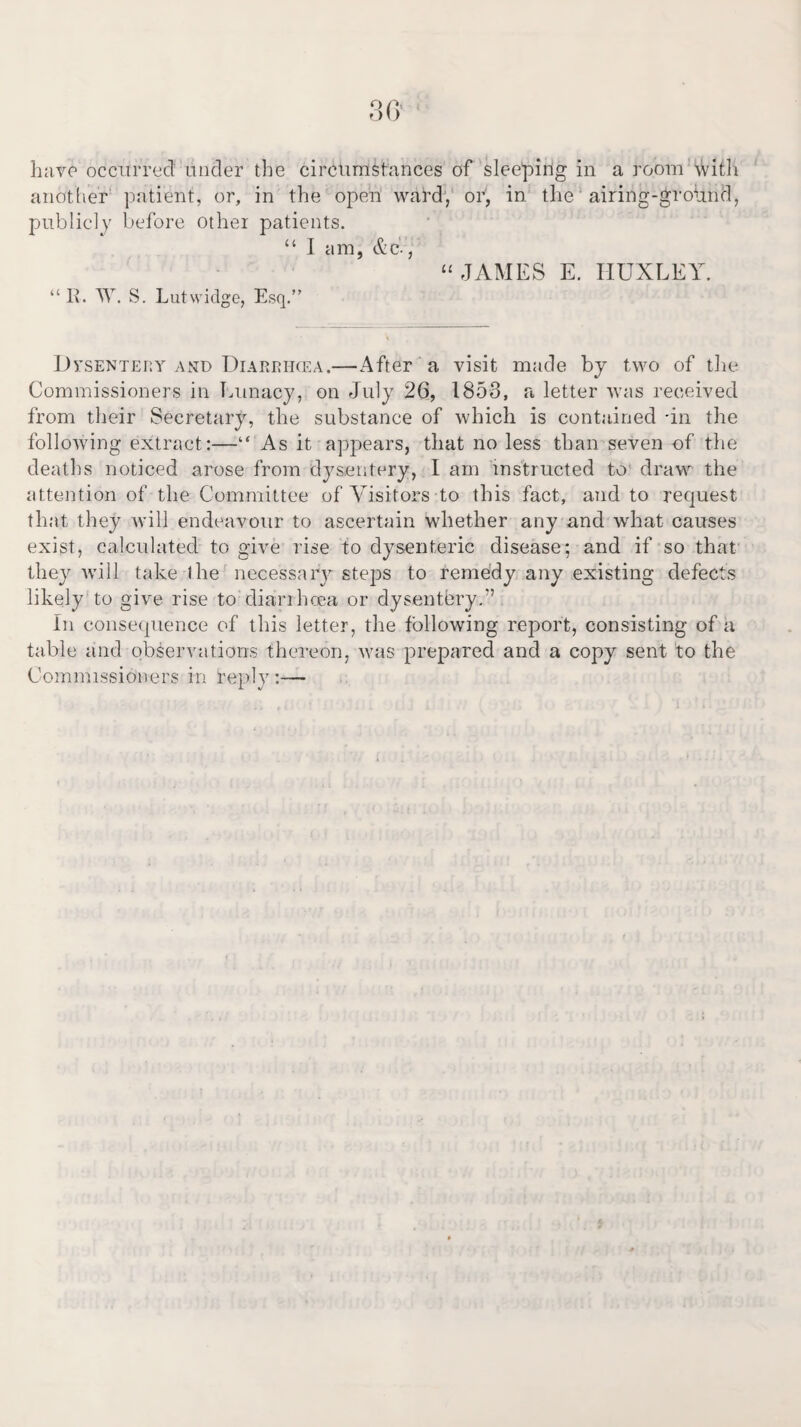 have occurred under the circumstances of sleeping in a room with another patient, or, in the open ward, or, in the airing-grohnd, publicly before other patients. “ I am, &c., “JAMES E. HUXLEY. “ R. TV. S. Lutwidge, Esq.” Dysentery and Diarrhcea.—After a visit made by two of the Commissioners in Lunacy, on July 26, 1853, a letter was received from their Secretary, the substance of which is contained in the following extract:—“ As it appears, that no less than seven of the deaths noticed arose from dysentery, I am instructed to draw the attention of the Committee of Visitors to this fact, and to request that they will endeavour to ascertain whether any and what causes exist, calculated to give rise to dysenteric disease; and if so that they will take lire necessary steps to remedy any existing defects likely to give rise to diarrhoea or dysentery.'’ In consequence of this letter, the following report, consisting of a table and observations thereon, was prepared and a copy sent to the Commissioners in reply :—