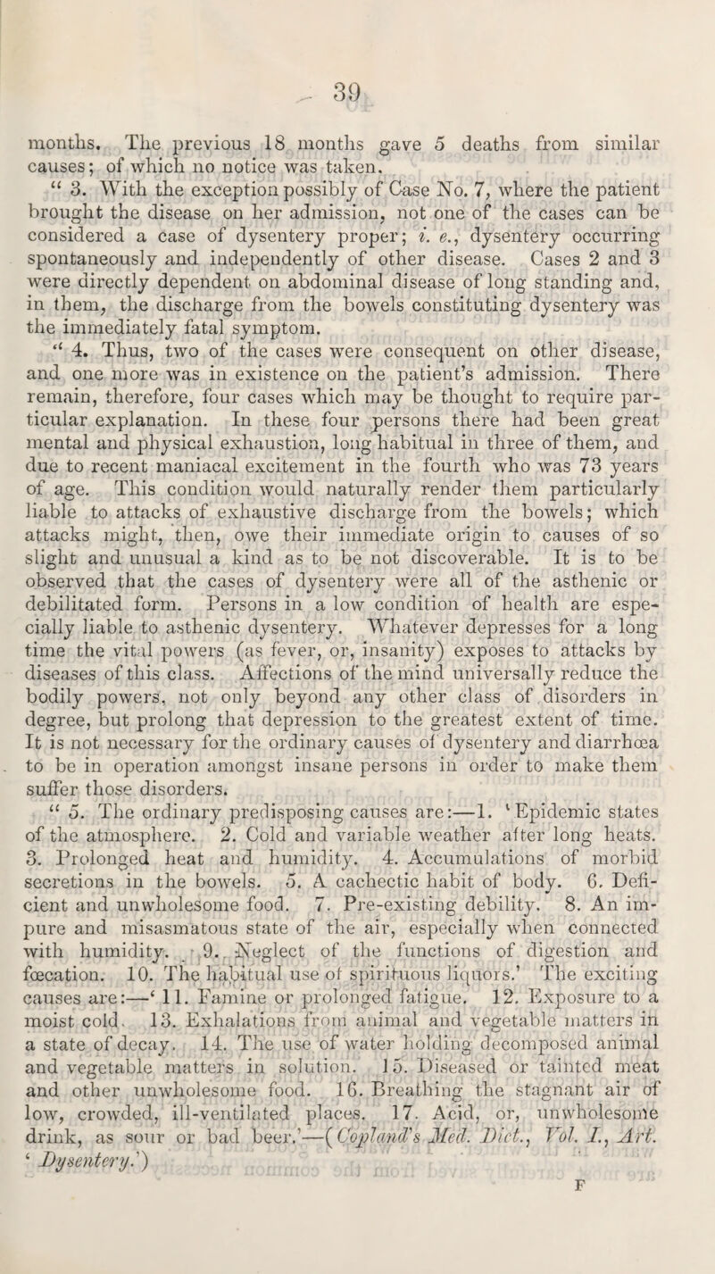 months. The previous 18 months gave 5 deaths from similar causes; of which no notice was taken. “ 3. With the exception possibly of Case No. 7, where the patient brought the disease on her admission, not one of the cases can be considered a case of dysentery proper; i. e., dysentery occurring spontaneously and independently of other disease. Cases 2 and 3 were directly dependent on abdominal disease of long standing and, in them, the discharge from the bowels constituting dysentery was the immediately fatal symptom. fi 4. Thus, two of the cases were consequent on other disease, and one more was in existence on the patient’s admission. There remain, therefore, four cases which may be thought to require par¬ ticular explanation. In these four persons there had been great mental and physical exhaustion, long habitual in three of them, and due to recent maniacal excitement in the fourth who was 73 years of age. This condition would naturally render them particularly liable to attacks of exhaustive discharge from the bowels; which attacks might, then, owe their immediate origin to causes of so slight and unusual a kind as to be not discoverable. It is to be observed that the cases of dysentery were all of the asthenic or debilitated form. Persons in a low condition of health are espe¬ cially liable to asthenic dysentery. Whatever depresses for a long time the vital powers (as fever, or, insanity) exposes to attacks by diseases of this class. Affections of the mind universally reduce the bodily powers, not only beyond any other class of disorders in degree, but prolong that depression to the greatest extent of time. It is not necessary for the ordinary causes of dysentery and diarrhoea to be in operation amongst insane persons in order to make them suffer those disorders. “ 5. The ordinary predisposing causes are:—1. 1 Epidemic states of the atmosphere. 2. Cold and variable weather after long heats. 3. Prolonged heat and humidity. 4. Accumulations of morbid secretions in the bowels. 5. A cachectic habit of body. 6. Defi¬ cient and unwholesome food. 7. Pre-existing debility. 8. An im¬ pure and misasmatous state of the air, especially when connected with humidity'. 9.. Neglect of the functions of digestion and foecation. 10. The habitual use of spirituous liquors.’ The exciting causes are:—‘ 11. Famine or prolonged fatigue. 12. Exposure to a moist cold. 13. Exhalations from animal and vegetable matters in a state of decay. 14. The use of water holding decomposed animal and vegetable matters in solution. 15. Diseased or tainted meat and other unwholesome food. 1G. Breathing the stagnant air of low, crowded, ill-ventilated places. 17. Acid, or, unwholesome drink, as sour or bad beer.’—{Copland?'s Med. Diet., Yol. 1, Art. ‘ Dysentery.') F