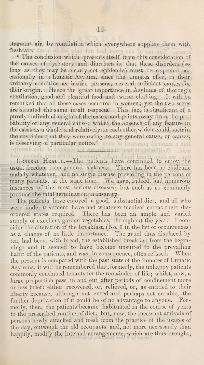 stagnant, air, by ventilation which everywhere supplies them, with fresh air. “ The conclusion which presents itself from this consideration of the causes of dysentery and diarrhoea is, that these disorders (so long as they may be clearly not epidemic) must be expected oc¬ casionally in a Lunatic Asylum, since the inmates offer, in their ordinary condition as insane persons, several sufficient causes for their origin. Hence the great importance in Asylums of thorough ventilation, good and plentiful food and warm clothing. It will be remarked that all these cases occurred in women; yet the two sexes are situated the same in all respects. This fact is significant of a purely individual origin of the cases, and points away from the pro¬ bability of any general cause; whilst the absence of any feature in the cases as a whole, and relatively to each other which could sustain the suspicion that they were owing to any general cause, or causes, is deserving of particular notice.” General Health.—The patients have continued to enjoy the usual freedom from general sickness. There has been no epidemic malady whatever, and no single disease prevailing in the persons of many patients, at the same time. We have, indeed, had numerous instances of the most serious diseases; but such as so commonly produce the fatal termination in insanity. The patients have enjoyed a good, substantial diet, and all who were under treatment have had whatever medical extras their dis¬ ordered states required. There has been an ample and varied supply of excellent garden vegetables, throughout the year. I con¬ sider the alteration of the breakfast, (No. 6 in the list of occurrences) as a change of no little importance. The gruel thus displaced by tea, had been, with bread, the established breakfast from the begin¬ ning; and it seemed to have become unsuited to the prevailing habit of the patients, and was, in consequence, often refused. When the present is compared with the past state of the inmates of Lunatic Asylums, it will be remembered that, formerly, the unhappy patients commonly continued tenants for the remainder of life; whilst, now, a large proportion pass in and out after periods of confinement more or less brief: either recovered, or, relieved, or, as entitled to their liberty because, although not cured and perhaps not curable, the further deprivation of it could be of no advantage to anyone. For¬ merly, then, the patients became habituated in the course of years to the prescribed routine of diet; but, now, the incessant arrivals of persons newly attacked and fresh from the practice of the usages of the day, outweigh the old occupants and, not more necessarily than happily, modify the internal arrangements, which are thus brought,