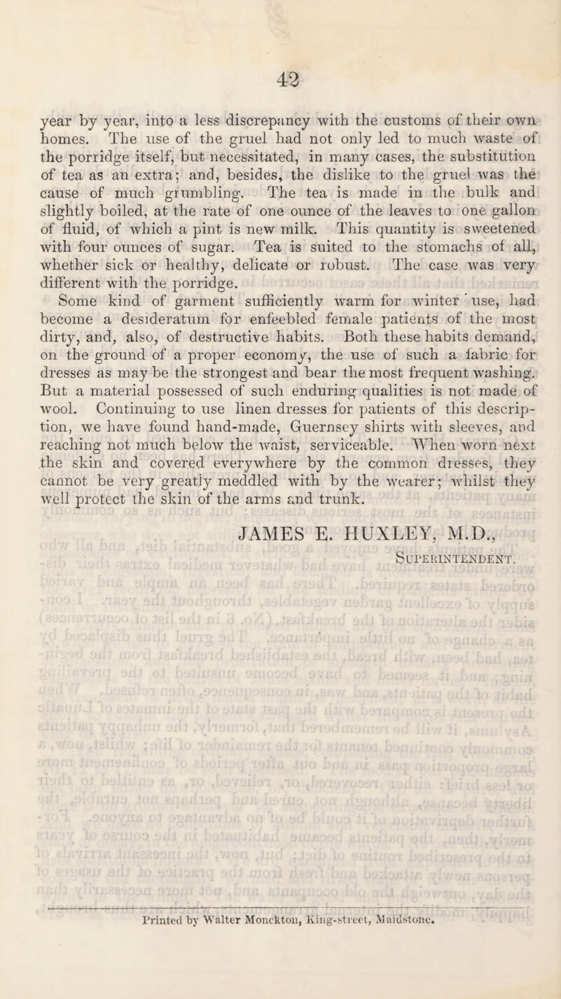 year by year, into a less discrepancy with the customs of their own homes. The use of the gruel had not only led to much waste of the porridge itself, but necessitated, in many cases, the substitution of tea as an extra; and, besides, the dislike to the gruel was the cause of much grumbling. The tea is made in the bulk and slightly boiled, at the rate of one ounce of the leaves to one gallon of fluid, of which a pint is new milk. This quantity is sweetened with four ounces of sugar. Tea is suited to the stomachs of all, whether sick or healthy, delicate or robust. The case was very different with the porridge. Some kind of garment sufficiently warm for winter use, had become a desideratum for enfeebled female patients of the most dirty, and, also, of destructive habits. Both these habits demand, on the ground of a proper economy, the use of such a fabric for dresses as may be the strongest and bear the most frequent washing. But a material possessed of such enduring qualities is not made of wool. Continuing to use linen dresses for patients of this descrip¬ tion, we have found hand-made, Guernsey shirts with sleeves, and reaching not much below the waist, serviceable. When worn next the skin and covered everywhere by the common dresses, they cannot be very greatly meddled with by the wearer; whilst they well protect the skin of the arms and trunk. JAMES E. HUXLEY, M.D, Superintendent. Printed by Walter Monckton, Iving-street, Maidstone