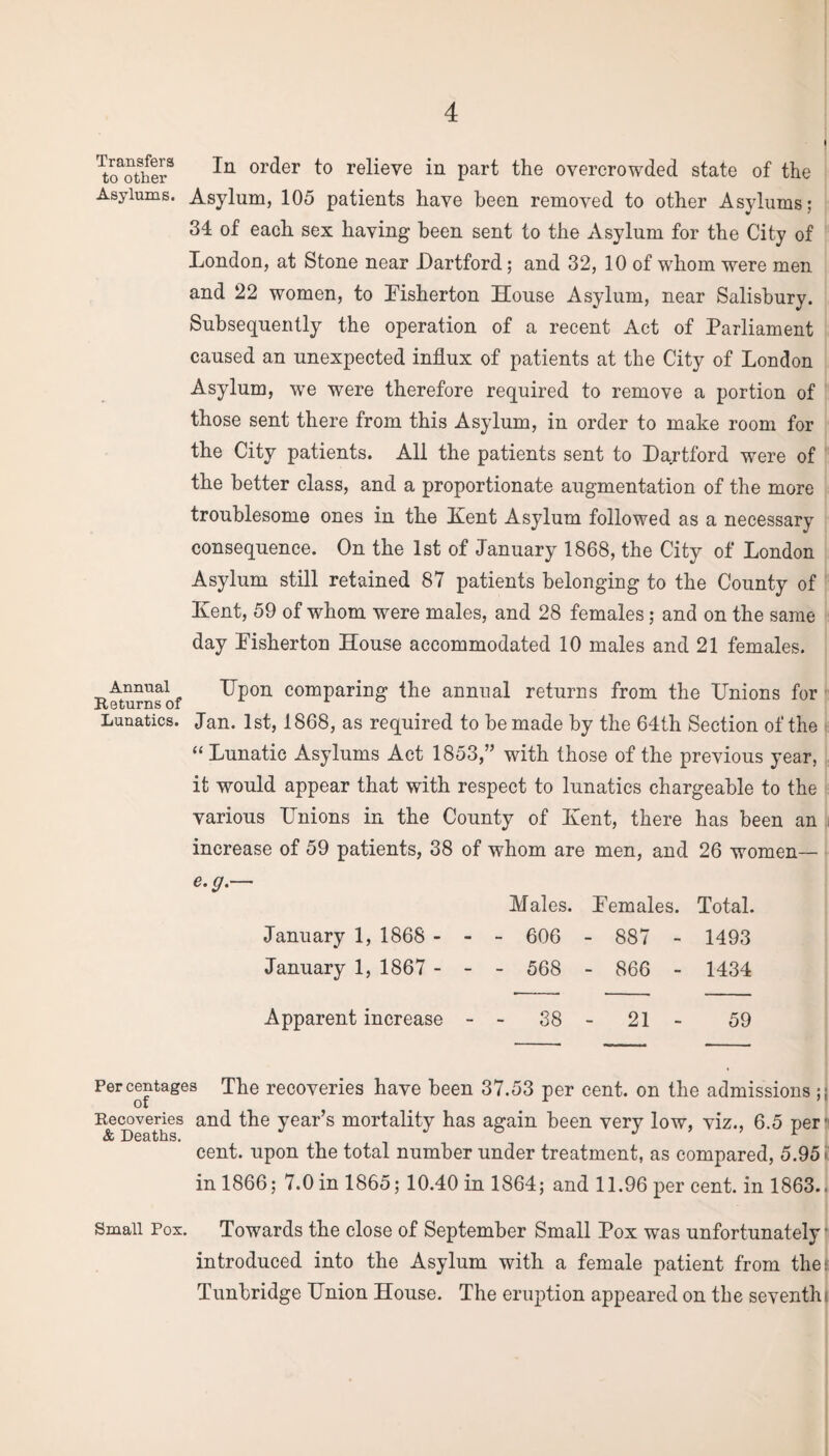 i Mother3 or(^er t° relieve in part the overcrowded state of the Asylums. Asylum, 105 patients have been removed to other Asylums; 34 of each sex having been sent to the Asylum for the City of London, at Stone near Dartford; and 32, 10 of whom were men and 22 women, to Eisherton House Asylum, near Salisbury. Subsequently the operation of a recent Act of Parliament caused an unexpected influx of patients at the City of London Asylum, wre were therefore required to remove a portion of those sent there from this Asylum, in order to make room for the City patients. All the patients sent to Dartford were of the better class, and a proportionate augmentation of the more troublesome ones in the Kent Asylum followed as a necessary consequence. On the 1st of January 1868, the City of London Asylum still retained 87 patients belonging to the County of Kent, 59 of whom were males, and 28 females; and on the same day Eisherton House accommodated 10 males and 21 females. Annual Upon comparing the annual returns from the Unions for Lunatics. Jan. 1st, 1868, as required to be made by the 64th Section of the “Lunatic Asylums Act 1853,” with those of the previous year, it would appear that with respect to lunatics chargeable to the various Unions in the County of Kent, there has been an increase of 59 patients, 38 of whom are men, and 26 women— e.g.— January 1, 1868 - January 1, 1867 - Males. Eemales. Total. - 606 - 887 - 1493 - 568 - 866 - 1434 Apparent increase - - 38 - 21 - 59 Percentages The recoveries have been 37.53 per cent, on the admissions ;; of # r Recoveries and the year’s mortality has again been very low, viz., 6.5 per' cent, upon the total number under treatment, as compared, 5.95 in 1866; 7.0 in 1865; 10.40 in 1864; and 11.96 per cent, in 1863.. Small Pos. Towards the close of September Small Pox was unfortunately ■ introduced into the Asylum with a female patient from the: Tunbridge Union House. The eruption appeared on the seventh