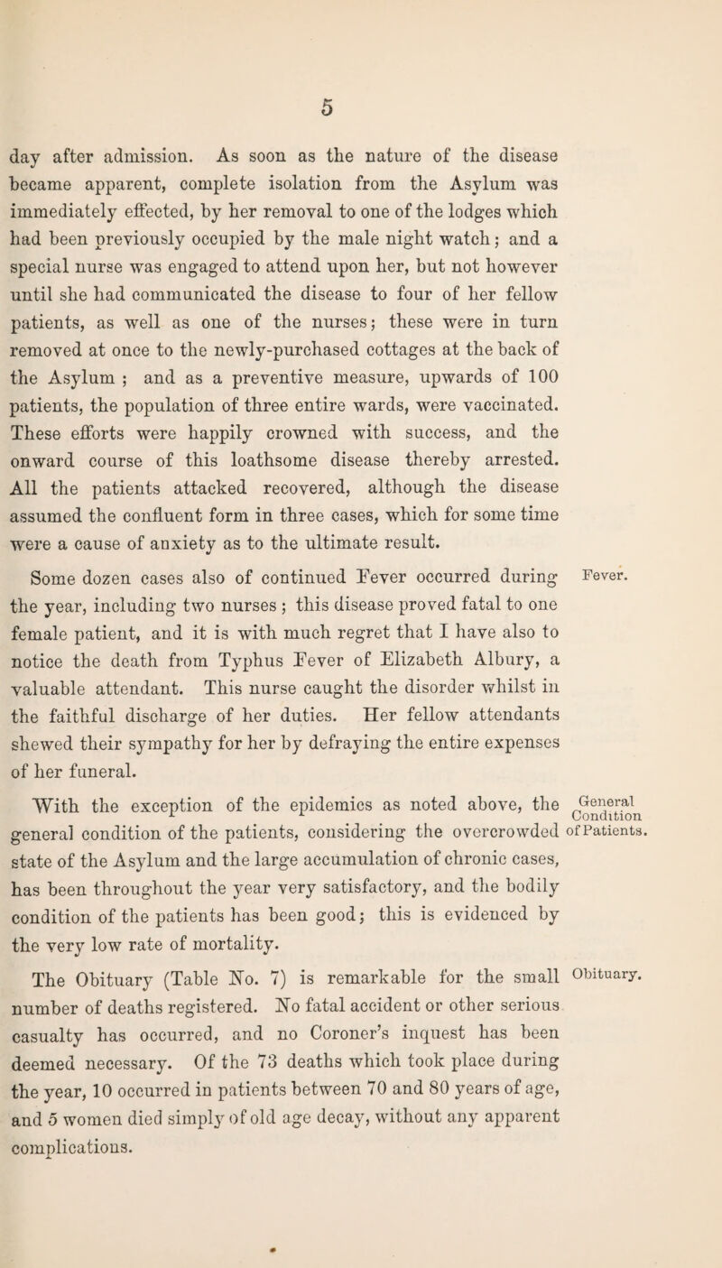 day after admission. As soon as the nature of the disease became apparent, complete isolation from the Asylum was immediately effected, by her removal to one of the lodges which had been previously occupied by the male night watch; and a special nurse was engaged to attend upon her, but not however until she had communicated the disease to four of her fellow patients, as well as one of the nurses; these were in turn removed at once to the newly-purchased cottages at the back of the Asylum ; and as a preventive measure, upwards of 100 patients, the population of three entire wards, were vaccinated. These efforts were happily crowned with success, and the onward course of this loathsome disease thereby arrested. All the patients attacked recovered, although the disease assumed the confluent form in three cases, which for some time were a cause of anxiety as to the ultimate result. Some dozen cases also of continued Fever occurred during Fever, the year, including two nurses ; this disease proved fatal to one female patient, and it is with much regret that I have also to notice the death from Typhus Fever of Elizabeth Albury, a valuable attendant. This nurse caught the disorder whilst in the faithful discharge of her duties. Her fellow attendants shewed their sympathy for her by defraying the entire expenses of her funeral. With the exception of the epidemics as noted above, the 0^[itSn general condition of the patients, considering the overcrowded of Patients, state of the Asylum and the large accumulation of chronic cases, has been throughout the year very satisfactory, and the bodily condition of the patients has been good; this is evidenced by the very low rate of mortality. The Obituary (Table Ho. 7) is remarkable for the small Obituary, number of deaths registered. Ho fatal accident or other serious casualty has occurred, and no Coroner’s inquest has been deemed necessary. Of the 73 deaths which took place during the year, 10 occurred in patients between 70 and 80 years of age, and 5 women died simply of old age decay, without any apparent complications.
