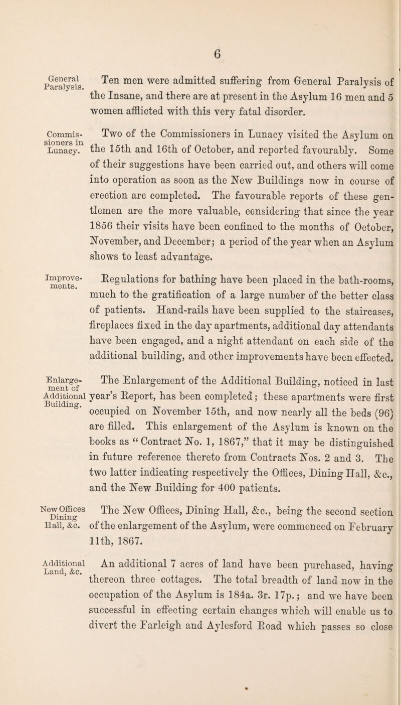 General Paralysis. Commis¬ sioners in Lunacy. Improve¬ ments. Enlarge¬ ment of Additional Building. New Offices Dining Hall, &c. Additional Land, &c. Ten men were admitted suffering from General Paralysis of the Insane, and there are at present in the Asylum 16 men and 5 women afflicted with this very fatal disorder. Two of the Commissioners in Lunacy visited the Asylum on the 15th and 16th of October, and reported favourably. Some of their suggestions have been carried out, and others will come into operation as soon as the Hew Buildings now in course of erection are completed. The favourable reports of these gen¬ tlemen are the more valuable, considering that since the year 1856 their visits have been confined to the months of October, November, and December; a period of the year when an Asylum shows to least advantage. Begulations for bathing have been placed in the bath-rooms, much to the gratification of a large number of the better class of patients. Hand-rails have been supplied to the staircases, fireplaces fixed in the day apartments, additional day attendants have been engaged, and a night attendant on each side of the additional building, and other improvements have been effected. The Enlargement of the Additional Building, noticed in last year’s Keport, has been completed; these apartments were first occupied on November 15th, and now nearly all the beds (96) are filled. This enlargement of the Asylum is known on the books as “ Contract No. 1, 1867,” that it may be distinguished in future reference thereto from Contracts Nos. 2 and 3. The two latter indicating respectively the Offices, Dining Hall, &e., and the New Building for 400 patients. The New Offices, Dining Hall, &c., being the second section of the enlargement of the Asylum, were commenced on Eebruary 11th, 1867. An additional 7 acres of land have been purchased, having thereon three cottages. The total breadth of land now in the occupation of the Asylum is 184a. 3r. 17p.; and we have been successful in effecting certain changes which will enable us to divert the Farleigh and Aylesford Pioad which passes so close
