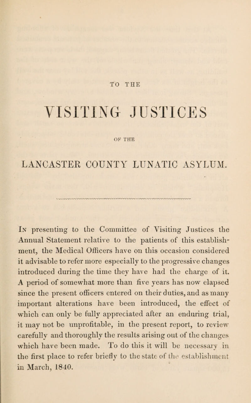 TO THE rn G JUSTICES OF THE LANCASTER COUNTY LUNATIC ASYLUM. In presenting to the Committee of Visiting Justices the Annual Statement relative to the patients of this establish¬ ment, the Medical Officers have on this occasion considered it advisable to refer more especially to the progressive changes introduced during the time they have had the charge of it. A period of somewhat more than five years has now elapsed since the present officers entered on their duties, and as many important alterations have been introduced, the effect of which can only be fully appreciated after an enduring trial, it may not be unprofitable, in the present report, to review carefully and thoroughly the results arising out of the changes which have been made. To do this it will be necessary in the first place to refer briefly to the state of the establishment in March, 1840.